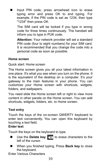 10   Input  PIN  code,  press  arrowhead  icon  to  erase typing  error  and  press  OK  to  end  typing.  For example, if the  PIN  code is set as 1234,  then type &quot;1234&quot; then press OK. The  SIM  card  will  be  locked  if  you  type  in  wrong code for three times continuously. The handset will inform you to type in PUK code. Attention: Your network provider will set a standard PIN code (four to eight numbers) for your SIM card. It is recommended that you change the code into a personal code as soon as possible.  Home screen Quick start: Home screen The Home screen gives you all your latest information in one place. It&apos;s what you see when you turn on the phone. It is the  equivalent of the desktop  on a computer. It’s  your gateway  to  the  main  features  in  your  phone.  You  can customize  your  Home  screen  with  shortcuts,  widgets, folders, and wallpapers.   You need slide the Home screen left or right to view more content in other panels on the Home screen. You can add shortcuts, widgets, folders, etc. to Home screen.  Text entry Touch  the  keys  of  the  on-screen  QWERTY  keyboard  to enter  text  conveniently.  You  can open  this  keyboard  by touching a text field. Enter text Touch the keys on the keyboard to type.   Use the Delete key   to erase characters to the left of the cursor.   When you finished typing, Press Back key to close the keyboard. Enter Various Characters 