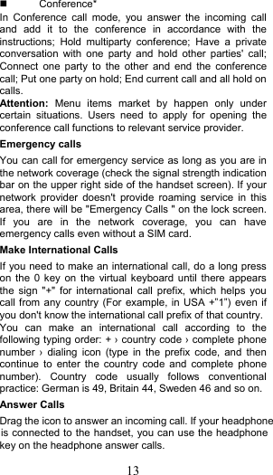 13   Conference* In  Conference  call  mode,  you  answer  the  incoming  call and  add  it  to  the  conference  in  accordance  with  the instructions;  Hold  multiparty  conference;  Have  a  private conversation  with  one  party  and  hold  other  parties&apos;  call; Connect  one  party to  the  other  and  end  the  conference call; Put one party on hold; End current call and all hold on calls. Attention:  Menu  items  market  by  happen  only  under certain  situations.  Users  need  to  apply  for  opening  the conference call functions to relevant service provider.   Emergency calls You can call for emergency service as long as you are in the network coverage (check the signal strength indication bar on the upper right side of the handset screen). If your network  provider doesn&apos;t  provide  roaming  service in  this area, there will be &quot;Emergency Calls &quot; on the lock screen. If  you  are  in  the  network  coverage,  you  can  have emergency calls even without a SIM card. Make International Calls If you need to make an international call, do a long press on the  0 key  on the  virtual keyboard until  there appears the  sign &quot;+&quot;  for  international  call prefix,  which  helps you call from any country (For example, in USA +”1”) even if you don&apos;t know the international call prefix of that country. You  can  make  an  international  call  according  to  the following typing order: + › country code › complete phone number  ›  dialing  icon (type  in  the  prefix  code, and  then continue  to  enter the  country  code  and  complete  phone number).  Country  code  usually  follows  conventional practice: German is 49, Britain 44, Sweden 46 and so on.   Answer Calls Drag the icon to answer an incoming call. If your headphonekey on the headphone answer calls. is connected to the handset, you can use the headphone 