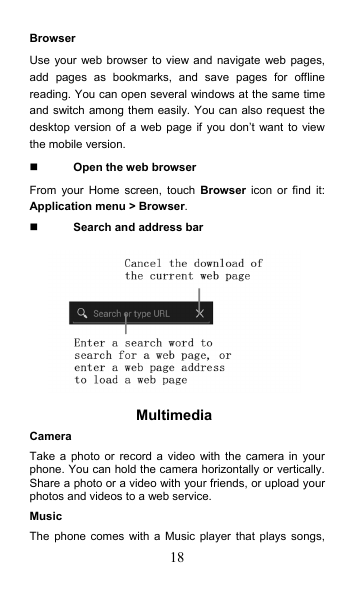 18 Browser Use your web browser to view and  navigate web pages, add  pages  as  bookmarks,  and  save  pages  for  offline reading. You can open several windows at the same time and switch among them easily. You can also request the desktop version of  a  web page  if you don’t want  to view the mobile version.  Open the web browser From  your  Home screen, touch  Browser  icon or  find  it: Application menu &gt; Browser.    Search and address bar  Multimedia   Camera Take  a  photo  or  record a  video with  the camera  in your phone. You can hold the camera horizontally or vertically. Share a photo or a video with your friends, or upload your photos and videos to a web service. Music The  phone  comes with a  Music player that  plays songs, 