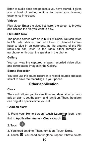 19 listen to audio book and podcasts you have stored. It gives you  a  host  of  setting  options  to  make  your  listening experience interesting. Videos Play video. Enter the video list, scroll the screen to browse and choose the file you want to play. FM Radio NewThe phone comes with an in-built FM Radio.You can listen to  FM  radio  stations,  and  add  them  to  channel  list.You have  to  plug in  an  earphone,  as  the  antenna  of  the  FM radio.You  can  listen  to  the  radio  either  through  an earphone, or through the speaker in the phone. Gallery   You can view the captured images, recorded video clips, and downloaded images in the Gallery. Sound Recorder You can use the sound recorder to record sounds and also select to save the recordings in your phone. Other application   Clock   The clock allows you to view time and date. You can also add an alarm, set the alarm and turn it on. Then, the alarm can ring at a specific time you set.   • Add an alarm 1.  From  your  Home  screen,  touch  Launcher  icon,  then find it: Application menu &gt; Clock&gt; touch .   2. Touch   3. You need set time, Then, turn it on. Touch Done.   4. Touch    You need set ringtone, repeat, vibrate,delete. 