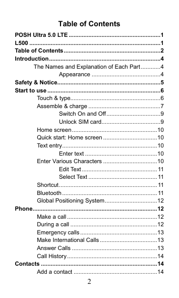 2 Table of Contents POSH Ultra 5.0 LTE ........................................................1 L500 ................................................................................1 Table of Contents...........................................................2 Introduction....................................................................4 The Names and Explanation of Each Part............4 Appearance ..........................................4 Safety &amp; Notice...............................................................5 Start to use .....................................................................6 Touch &amp; type.......................................................6 Assemble &amp; charge ............................................7 Switch On and Off.................................9 Unlock SIM card....................................9 Home screen....................................................10 Quick start: Home screen .................................10 Text entry..........................................................10 Enter text ............................................10 Enter Various Characters .................................10 Edit Text..............................................11 Select Text ..........................................11 Shortcut............................................................ 11 Bluetooth.......................................................... 11 Global Positioning System................................12 Phone............................................................................12 Make a call .......................................................12 During a call .....................................................12 Emergency calls...............................................13 Make International Calls...................................13 Answer Calls ....................................................13 Call History.......................................................14 Contacts .......................................................................14 Add a contact ...................................................14 