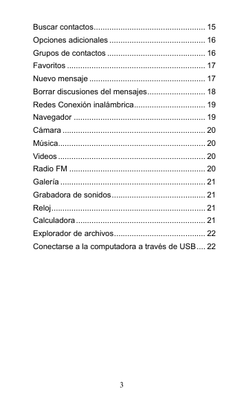 3 Buscar contactos.................................................. 15 Opciones adicionales ........................................... 16 Grupos de contactos ............................................ 16 Favoritos .............................................................. 17 Nuevo mensaje .................................................... 17 Borrar discusiones del mensajes.......................... 18 Redes Conexión inalámbrica................................ 19 Navegador ........................................................... 19 Cámara ................................................................ 20 Música.................................................................. 20 Videos.................................................................. 20 Radio FM ............................................................. 20 Galería ................................................................. 21 Grabadora de sonidos.......................................... 21 Reloj..................................................................... 21 Calculadora.......................................................... 21 Explorador de archivos......................................... 22 Conectarse a la computadora a través de USB.... 22  