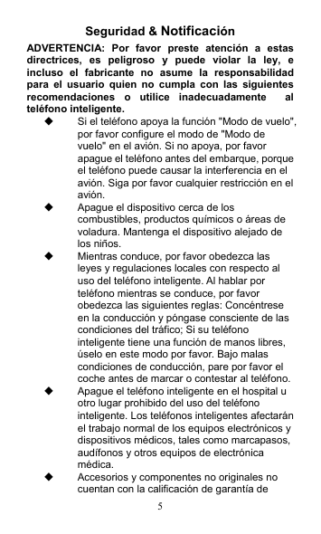 5 Seguridad &amp; Notificación ADVERTENCIA:  Por  favor  preste  atención  a  estas directrices,  es  peligroso  y  puede  violar  la  ley,  e incluso  el  fabricante  no  asume  la  responsabilidad para  el  usuario  quien  no  cumpla  con  las  siguientes recomendaciones  o  utilice  inadecuadamente    al teléfono inteligente.   Si el teléfono apoya la función &quot;Modo de vuelo&quot;, por favor configure el modo de &quot;Modo de vuelo&quot; en el avión. Si no apoya, por favor apague el teléfono antes del embarque, porque el teléfono puede causar la interferencia en el avión. Siga por favor cualquier restricción en el avión.     Apague el dispositivo cerca de los combustibles, productos químicos o áreas de voladura. Mantenga el dispositivo alejado de los niños.   Mientras conduce, por favor obedezca las leyes y regulaciones locales con respecto al uso del teléfono inteligente. Al hablar por teléfono mientras se conduce, por favor obedezca las siguientes reglas: Concéntrese en la conducción y póngase consciente de las condiciones del tráfico; Si su teléfono inteligente tiene una función de manos libres, úselo en este modo por favor. Bajo malas condiciones de conducción, pare por favor el coche antes de marcar o contestar al teléfono.   Apague el teléfono inteligente en el hospital u otro lugar prohibido del uso del teléfono inteligente. Los teléfonos inteligentes afectarán el trabajo normal de los equipos electrónicos y dispositivos médicos, tales como marcapasos, audífonos y otros equipos de electrónica médica.   Accesorios y componentes no originales no cuentan con la calificación de garantía de 