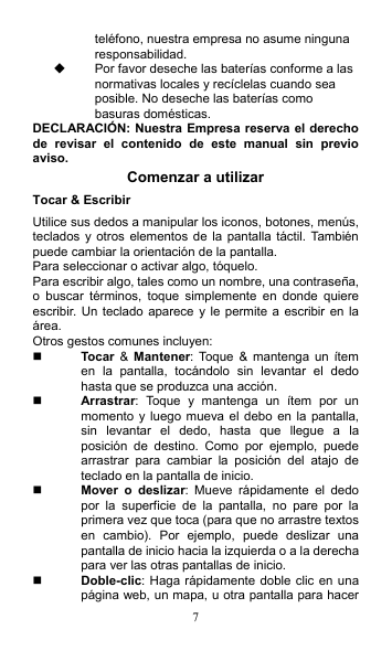 7 teléfono, nuestra empresa no asume ninguna responsabilidad.   Por favor deseche las baterías conforme a las normativas locales y recíclelas cuando sea posible. No deseche las baterías como basuras domésticas. DECLARACIÓN: Nuestra Empresa reserva el derecho de  revisar  el  contenido  de  este  manual  sin  previo aviso. Comenzar a utilizar Tocar &amp; Escribir Utilice sus dedos a manipular los iconos, botones, menús, teclados y otros  elementos de la  pantalla táctil.  También puede cambiar la orientación de la pantalla.   Para seleccionar o activar algo, tóquelo. Para escribir algo, tales como un nombre, una contraseña, o  buscar  términos,  toque  simplemente  en  donde  quiere escribir.  Un teclado aparece y le permite a  escribir en la área. Otros gestos comunes incluyen:  Tocar  &amp;  Mantener:  Toque  &amp;  mantenga  un  ítem en  la  pantalla,  tocándolo  sin  levantar  el  dedo hasta que se produzca una acción.  Arrastrar:  Toque  y  mantenga  un  ítem  por  un momento y luego  mueva  el debo en la  pantalla, sin  levantar  el  dedo,  hasta  que  llegue  a  la posición  de  destino.  Como  por  ejemplo,  puede arrastrar  para  cambiar  la  posición  del  atajo  de teclado en la pantalla de inicio.  Mover  o  deslizar:  Mueve  rápidamente  el  dedo por  la  superficie  de  la  pantalla,  no  pare  por  la primera vez que toca (para que no arrastre textos en  cambio).  Por  ejemplo,  puede  deslizar  una pantalla de inicio hacia la izquierda o a la derecha para ver las otras pantallas de inicio.  Doble-clic: Haga rápidamente doble clic en una página web, un mapa, u otra pantalla para hacer 