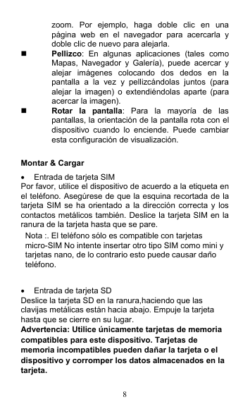 8 zoom.  Por  ejemplo,  haga  doble  clic  en  una página  web  en  el  navegador  para  acercarla  y doble clic de nuevo para alejarla.  Pellizco:  En  algunas  aplicaciones  (tales  como Mapas,  Navegador  y  Galería),  puede  acercar  y alejar  imágenes  colocando  dos  dedos  en  la pantalla  a  la  vez  y  pellizcándolas  juntos  (para alejar  la  imagen)  o  extendiéndolas  aparte  (para acercar la imagen).  Rotar  la  pantalla:  Para  la  mayoría  de  las pantallas, la orientación de la pantalla rota con el dispositivo  cuando  lo  enciende.  Puede  cambiar esta configuración de visualización.  Montar &amp; Cargar   Entrada de tarjeta SIM Por favor, utilice el dispositivo de acuerdo a la etiqueta en el teléfono. Asegúrese de que la esquina recortada de la tarjeta  SIM  se ha  orientado a la  dirección correcta  y los contactos metálicos también. Deslice la tarjeta SIM en la ranura de la tarjeta hasta que se pare. Nota :. El teléfono sólo es compatible con tarjetas micro-SIM No intente insertar otro tipo SIM como mini y tarjetas nano, de lo contrario esto puede causar daño teléfono.    Entrada de tarjeta SD Deslice la tarjeta SD en la ranura,haciendo que las clavijas metálicas están hacia abajo. Empuje la tarjeta hasta que se cierre en su lugar. Advertencia: Utilice únicamente tarjetas de memoria compatibles para este dispositivo. Tarjetas de memoria incompatibles pueden dañar la tarjeta o el dispositivo y corromper los datos almacenados en la tarjeta. 