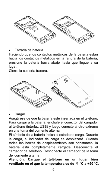 9    Entrada de batería Haciendo que los contactos metálicos de la batería están hacia los contactos metálicos en la ranura  de la  batería, presione  la  batería  hacia  abajo  hasta  que  llegue  a  su lugar. Cierre la cubierta trasera.    Cargar Asegúrese de que la batería esté insertada en el teléfono. Para cargar a la batería, enchufe el conector del cargador al teléfono (interfaz USB) y luego conecte al otro extremo en una toma del corriente alterna. El símbolo de la batería indica el estado de carga. Durante la  carga,  el  indicador  de  carga  se  desplazará.  Cuando todas  las  barras  de  desplazamiento  son  constantes,  la batería  está  completamente  cargada.  Desconecte  el cargador del teléfono. Desconecte el cargador de la toma del corriente alterna. Atención:  Cargue  el  teléfono  en  un  lugar  bien ventilado en el que la temperatura es de 0 oC a +50 oC. 
