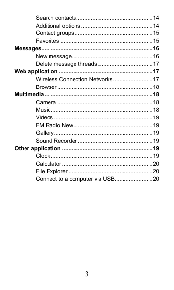 3 Search contacts................................................14 Additional options.............................................14 Contact groups.................................................15 Favorites ..........................................................15 Messages......................................................................16 New message...................................................16 Delete message threads...................................17 Web application ...........................................................17 Wireless Connection Networks.........................17 Browser............................................................18 Multimedia....................................................................18 Camera ............................................................18 Music................................................................18 Videos ..............................................................19 FM Radio New..................................................19 Gallery..............................................................19 Sound Recorder ...............................................19 Other application .........................................................19 Clock ................................................................19 Calculator .........................................................20 File Explorer .....................................................20 Connect to a computer via USB........................20  