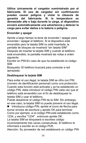 10 Utilice  únicamente  el  cargador  suministrado  por  el fabricante.  El  uso  de  cargador  sin  confirmación pueden  causar  peligros  y  violar  la  cláusula  de garantía  del  fabricante.  Si  la  temperatura  es demasiado alta o baja durante la carga, el dispositivo enviará automáticamente una advertencia y detener la carga para evitar daños a la batería o peligros. Encender y apagar Aprete a largo tiempo la tecla de encender / apagar para encender / apagar el teléfono. Si el dispositivo está encendido pero la tarjeta SIM no está insertada, la pantalla de bloqueo se mostrará &quot;sin tarjeta SIM&quot; Después de insertar la tarjeta SIM y cuando el teléfono está encendido, la pantalla mostrará las notas a orden siguiente: Escribir en PIN-En caso de que ha establecido el código SIM Búsqueda -El teléfono buscará para conectar a red apropiada. Desbloquear la tarjeta SIM Para evitar el uso ilegal, la tarjeta SIM se cifra con PIN (número de identificación personal) como una protección. Cuando esta función está activada y ya ha establecido un código PIN, debe introducir el código PIN cada vez que el teléfono está encendido con el fin de desbloquear la tarjeta SIM y usar el teléfono. Puede desactivar el código PIN de la SIM. Sin embargo, en ese caso, la tarjeta SIM no puede prevenir el uso ilegal.   Introduzca código PIN, aprete el icono de flecha para borrar errores de escritura y aprete OK para terminar. Como por ejemplo, si el código PIN está establecido como 1234, y escriba &quot;1234&quot; , entonces aprete OK.   La tarjeta SIM se bloqueará si escribes código incorrectamente tres veces consecutivas. El teléfono le informará a escribir en el código PUK. Atención: Su proveedor de red establecerá un código PIN 