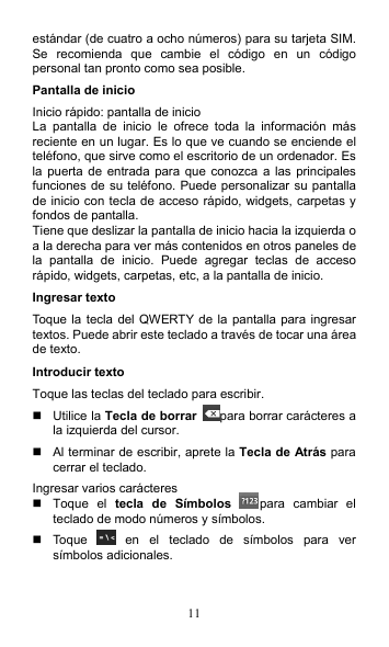 11 estándar (de cuatro a ocho números) para su tarjeta SIM. Se  recomienda  que  cambie  el  código  en  un  código personal tan pronto como sea posible. Pantalla de inicio Inicio rápido: pantalla de inicio La  pantalla  de  inicio  le  ofrece  toda  la  información  más reciente en un lugar. Es lo que ve cuando se enciende el teléfono, que sirve como el escritorio de un ordenador. Es la puerta  de entrada para que  conozca a las  principales funciones de su teléfono. Puede personalizar su pantalla de inicio con tecla de acceso rápido, widgets, carpetas y fondos de pantalla. Tiene que deslizar la pantalla de inicio hacia la izquierda o a la derecha para ver más contenidos en otros paneles de la  pantalla  de  inicio.  Puede  agregar  teclas  de  acceso rápido, widgets, carpetas, etc, a la pantalla de inicio. Ingresar texto Toque la tecla del QWERTY de la pantalla para ingresar textos. Puede abrir este teclado a través de tocar una área de texto. Introducir texto Toque las teclas del teclado para escribir.   Utilice la Tecla de borrar para borrar carácteres a la izquierda del cursor.   Al terminar de escribir, aprete la Tecla de Atrás para cerrar el teclado. Ingresar varios carácteres   Toque  el  tecla  de  Símbolos para  cambiar  el teclado de modo números y símbolos.   Toque    en  el  teclado  de  símbolos  para  ver símbolos adicionales. 