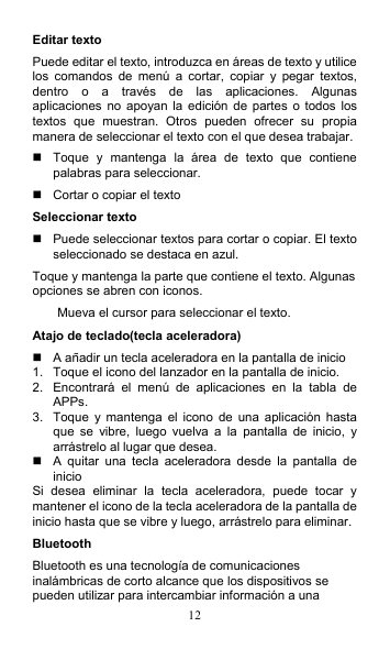 12 Editar texto Puede editar el texto, introduzca en áreas de texto y utilice los  comandos  de  menú  a  cortar,  copiar  y  pegar  textos, dentro  o  a  través  de  las  aplicaciones.  Algunas aplicaciones no  apoyan la  edición de  partes o  todos los textos  que  muestran.  Otros  pueden  ofrecer  su  propia manera de seleccionar el texto con el que desea trabajar.   Toque  y  mantenga  la  área  de  texto  que  contiene palabras para seleccionar.   Cortar o copiar el texto Seleccionar texto   Puede seleccionar textos para cortar o copiar. El texto seleccionado se destaca en azul. Toque y mantenga la parte que contiene el texto. Algunas opciones se abren con iconos. Mueva el cursor para seleccionar el texto. Atajo de teclado(tecla aceleradora)   A añadir un tecla aceleradora en la pantalla de inicio 1.  Toque el icono del lanzador en la pantalla de inicio. 2.  Encontrará  el  menú  de  aplicaciones  en  la  tabla  de APPs. 3.  Toque  y mantenga  el  icono  de  una  aplicación  hasta que  se  vibre,  luego  vuelva  a  la  pantalla  de  inicio,  y arrástrelo al lugar que desea.   A  quitar  una  tecla  aceleradora  desde  la  pantalla  de inicio Si  desea  eliminar  la  tecla  aceleradora,  puede  tocar  y mantener el icono de la tecla aceleradora de la pantalla de inicio hasta que se vibre y luego, arrástrelo para eliminar. Bluetooth Bluetooth es una tecnología de comunicaciones inalámbricas de corto alcance que los dispositivos se pueden utilizar para intercambiar información a una 