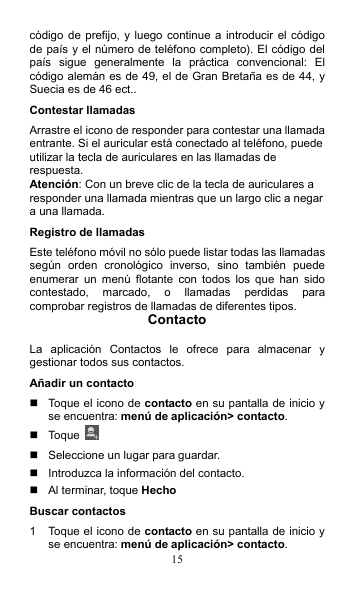 15 código de prefijo,  y luego continue a introducir  el  código de país y el número de teléfono completo). El código del país  sigue  generalmente  la  práctica  convencional:  El código alemán es de 49, el de Gran Bretaña es de 44, y Suecia es de 46 ect.. Contestar llamadas Arrastre el icono de responder para contestar una llamada entrante. Si el auricular está conectado al teléfono, puede utilizar la tecla de auriculares en las llamadas de respuesta. Atención: Con un breve clic de la tecla de auriculares a responder una llamada mientras que un largo clic a negar a una llamada. Registro de llamadas Este teléfono móvil no sólo puede listar todas las llamadas según  orden  cronológico  inverso,  sino  también  puede enumerar  un  menú  flotante  con  todos  los  que  han  sido contestado,  marcado,  o  llamadas  perdidas  para comprobar registros de llamadas de diferentes tipos. Contacto  La  aplicación  Contactos  le  ofrece  para  almacenar  y gestionar todos sus contactos. Añadir un contacto   Toque el icono de contacto en su pantalla de inicio y se encuentra: menú de aplicación&gt; contacto.   Toque     Seleccione un lugar para guardar.   Introduzca la información del contacto.   Al terminar, toque Hecho Buscar contactos 1  Toque el icono de contacto en su pantalla de inicio y se encuentra: menú de aplicación&gt; contacto. 