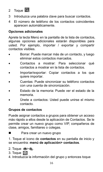16 2  Toque   3  Introduzca una palabra clave para buscar contactos. 4  El  número  de  teléfono de  los contactos  coincidentes aparecen automáticamente. Opciones adicionales Aprete la tecla Menú en la pantalla de la lista de contactos, algunas  opciones  adicionales  estarán  disponibles  para usted.  Por  ejemplo,  importar  /  exportar  y  compartir contactos visibles.   Borrar: Puede marcar más de un contacto, y luego eliminar estos contactos marcados.   Contactos  a  mostrar:  Para  seleccionar  qué contactos a mostrar en la lista de contactos.   Importar/exportar:  Copiar  contactos  a  los  que quiere importar.   Cuentas: Puede sincronizar su teléfono contactos con una cuenta de sincronización.   Estado de la memoria: Puede ver el estado de la memoria.   Únete a contactos: Usted puede unirse el mismo contacto. Grupos de contactos Puede asignar contactos a grupos para obtener un acceso más rápido a ellos desde la aplicación de Contactos. Se le permite crear un nuevo grupo como VIP, compañeros de clase, amigos, familiares o colegas.   Para crear un nuevo grupo 1. Toque el icono de contactos en su pantalla de inicio y se encuentra: menú de aplicación&gt; contactos. 2. Toque  &gt; . 3. Toque   4. Introduzca la información del grupo y entonces toque 