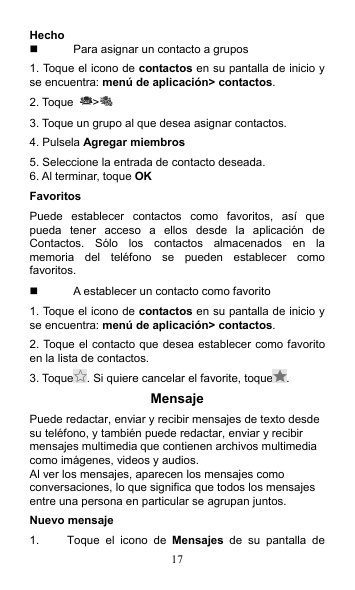 17 Hecho   Para asignar un contacto a grupos 1. Toque el icono de contactos en su pantalla de inicio y se encuentra: menú de aplicación&gt; contactos. 2. Toque  &gt;  3. Toque un grupo al que desea asignar contactos. 4. Pulsela Agregar miembros 5. Seleccione la entrada de contacto deseada. 6. Al terminar, toque OK Favoritos Puede  establecer  contactos  como  favoritos,  así  que pueda  tener  acceso  a  ellos  desde  la  aplicación  de Contactos.  Sólo  los  contactos  almacenados  en  la memoria  del  teléfono  se  pueden  establecer  como favoritos.   A establecer un contacto como favorito 1. Toque el icono de contactos en su pantalla de inicio y se encuentra: menú de aplicación&gt; contactos. 2. Toque el contacto que desea establecer como favorito en la lista de contactos. 3. Toque . Si quiere cancelar el favorite, toque . Mensaje Puede redactar, enviar y recibir mensajes de texto desde su teléfono, y también puede redactar, enviar y recibir mensajes multimedia que contienen archivos multimedia como imágenes, videos y audios. Al ver los mensajes, aparecen los mensajes como conversaciones, lo que significa que todos los mensajes entre una persona en particular se agrupan juntos. Nuevo mensaje 1.  Toque  el  icono  de  Mensajes  de  su  pantalla  de 