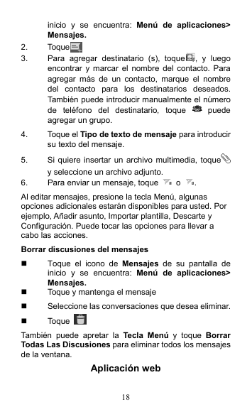 18 inicio  y  se  encuentra:  Menú  de  aplicaciones&gt; Mensajes. 2.  Toque  3.  Para  agregar  destinatario  (s),  toque ,  y  luego encontrar  y  marcar  el nombre  del  contacto.  Para agregar  más  de  un  contacto,  marque  el  nombre del  contacto  para  los  destinatarios  deseados. También puede introducir manualmente el número de  teléfono  del  destinatario, toque    puede agregar un grupo. 4.  Toque el Tipo de texto de mensaje para introducir su texto del mensaje. 5.  Si quiere insertar un archivo multimedia, toque  y seleccione un archivo adjunto. 6.  Para enviar un mensaje, toque    o  . Al editar mensajes, presione la tecla Menú, algunas opciones adicionales estarán disponibles para usted. Por ejemplo, Añadir asunto, Importar plantilla, Descarte y Configuración. Puede tocar las opciones para llevar a cabo las acciones. Borrar discusiones del mensajes   Toque  el  icono  de  Mensajes  de  su  pantalla  de inicio  y  se  encuentra:  Menú  de  aplicaciones&gt; Mensajes.   Toque y mantenga el mensaje   Seleccione las conversaciones que desea eliminar.   Toque   También  puede  apretar  la  Tecla  Menú  y  toque  Borrar Todas Las Discusiones para eliminar todos los mensajes de la ventana. Aplicación web 