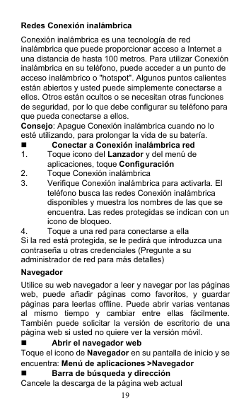 19 Redes Conexión inalámbrica Conexión inalámbrica es una tecnología de red inalámbrica que puede proporcionar acceso a Internet a una distancia de hasta 100 metros. Para utilizar Conexión inalámbrica en su teléfono, puede acceder a un punto de acceso inalámbrico o &quot;hotspot&quot;. Algunos puntos calientes están abiertos y usted puede simplemente conectarse a ellos. Otros están ocultos o se necesitan otras funciones de seguridad, por lo que debe configurar su teléfono para que pueda conectarse a ellos. Consejo: Apague Conexión inalámbrica cuando no lo esté utilizando, para prolongar la vida de su batería.  Conectar a Conexión inalámbrica red 1.  Toque icono del Lanzador y del menú de aplicaciones, toque Configuración 2.  Toque Conexión inalámbrica 3.  Verifique Conexión inalámbrica para activarla. El teléfono busca las redes Conexión inalámbrica disponibles y muestra los nombres de las que se encuentra. Las redes protegidas se indican con un icono de bloqueo. 4.  Toque a una red para conectarse a ella Si la red está protegida, se le pedirá que introduzca una contraseña u otras credenciales (Pregunte a su administrador de red para más detalles) Navegador Utilice su web navegador a leer y navegar por las páginas web,  puede  añadir  páginas  como  favoritos,  y  guardar páginas para leerlas offline.  Puede  abrir varias ventanas al  mismo  tiempo  y  cambiar  entre  ellas  fácilmente. También  puede  solicitar  la  versión  de  escritorio  de  una página web si usted no quiere ver la versión móvil.  Abrir el navegador web Toque el icono de Navegador en su pantalla de inicio y se encuentra: Menú de aplicaciones &gt;Navegador  Barra de búsqueda y dirección Cancele la descarga de la página web actual 