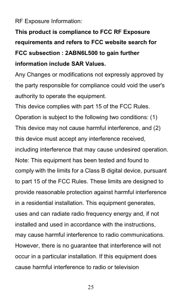 25 RF Exposure Information: This product is compliance to FCC RF Exposure requirements and refers to FCC website search for FCC subsection : 2ABN6L500 to gain further information include SAR Values. Any Changes or modifications not expressly approved by the party responsible for compliance could void the user&apos;s authority to operate the equipment. This device complies with part 15 of the FCC Rules. Operation is subject to the following two conditions: (1) This device may not cause harmful interference, and (2) this device must accept any interference received, including interference that may cause undesired operation. Note: This equipment has been tested and found to comply with the limits for a Class B digital device, pursuant to part 15 of the FCC Rules. These limits are designed to provide reasonable protection against harmful interference in a residential installation. This equipment generates, uses and can radiate radio frequency energy and, if not installed and used in accordance with the instructions, may cause harmful interference to radio communications. However, there is no guarantee that interference will not occur in a particular installation. If this equipment does cause harmful interference to radio or television 