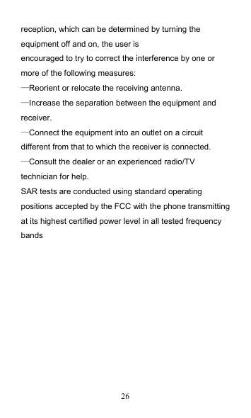 26 reception, which can be determined by turning the equipment off and on, the user is encouraged to try to correct the interference by one or more of the following measures: —Reorient or relocate the receiving antenna. —Increase the separation between the equipment and receiver. —Connect the equipment into an outlet on a circuit different from that to which the receiver is connected. —Consult the dealer or an experienced radio/TV technician for help. SAR tests are conducted using standard operating positions accepted by the FCC with the phone transmitting at its highest certified power level in all tested frequency bands