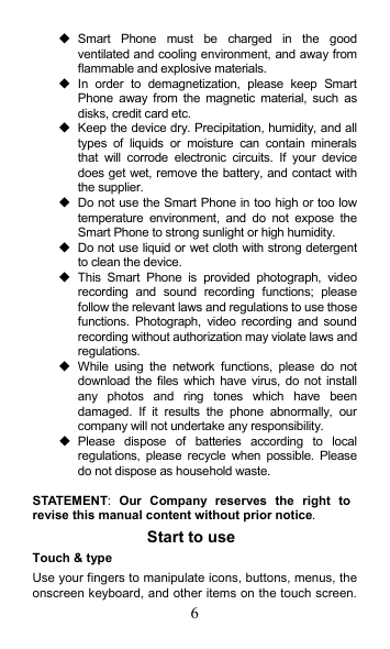 6   Smart  Phone  must  be  charged  in  the  good ventilated and cooling environment, and away from flammable and explosive materials.   In  order  to  demagnetization,  please  keep  Smart Phone  away  from  the  magnetic  material,  such  as disks, credit card etc.     Keep the device dry. Precipitation, humidity, and all types  of  liquids  or  moisture  can  contain  minerals that  will  corrode  electronic  circuits.  If  your  device does get wet, remove the battery, and contact with the supplier.     Do not use the Smart Phone in too high or too low temperature  environment,  and  do  not  expose  the Smart Phone to strong sunlight or high humidity.     Do not use liquid or wet cloth with strong detergent to clean the device.   This  Smart  Phone  is  provided  photograph,  video recording  and  sound  recording  functions;  please follow the relevant laws and regulations to use those functions.  Photograph,  video  recording  and  sound recording without authorization may violate laws and regulations.     While  using  the  network  functions,  please  do  not download  the  files  which  have  virus,  do not install any  photos  and  ring  tones  which  have  been damaged.  If  it  results  the  phone  abnormally,  our company will not undertake any responsibility.   Please  dispose  of  batteries  according  to  local regulations,  please  recycle  when  possible.  Please do not dispose as household waste.    STATEMENT:  Our  Company  reserves  the  right  to revise this manual content without prior notice. Start to use Touch &amp; type   Use your fingers to manipulate icons, buttons, menus, the onscreen keyboard, and other items on the touch screen. 