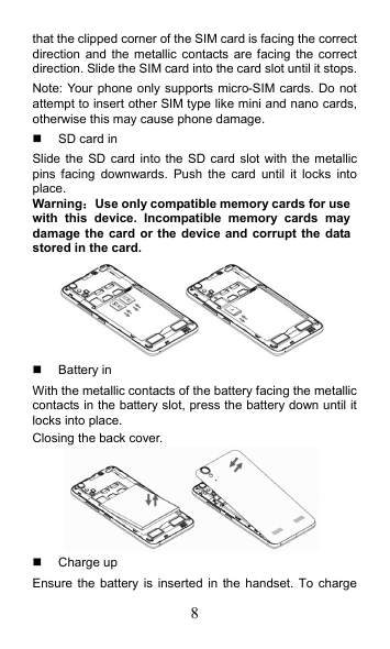 8 that the clipped corner of the SIM card is facing the correct direction and  the metallic contacts are  facing the  correct direction. Slide the SIM card into the card slot until it stops. Note: Your phone only supports micro-SIM cards. Do not attempt to insert other SIM type like mini and nano cards, otherwise this may cause phone damage.   SD card in Slide the SD  card into the SD  card slot  with the metallic pins  facing  downwards.  Push  the  card  until  it  locks  into place. Warning：Use only compatible memory cards for use with  this  device.  Incompatible  memory  cards  may damage the card or  the device and corrupt the data stored in the card.    Battery in With the metallic contacts of the battery facing the metallic contacts in the battery slot, press the battery down until it locks into place.   Closing the back cover.    Charge up Ensure the  battery  is inserted in  the handset. To charge 