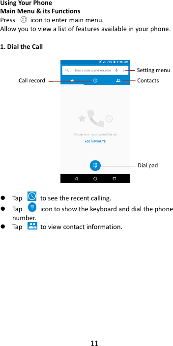 11  Using Your Phone Main Menu &amp; its Functions Press    icon to enter main menu. Allow you to view a list of features available in your phone.  1. Dial the Call     Tap    to see the recent calling.  Tap    icon to show the keyboard and dial the phone number.  Tap    to view contact information.             Call record Dial pad Contacts Setting menu 