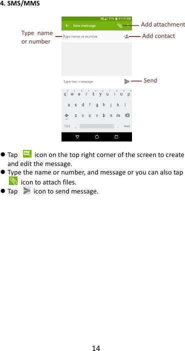14  4. SMS/MMS     Tap    icon on the top right corner of the screen to create and edit the message.  Type the name or number, and message or you can also tap   icon to attach files.  Tap    icon to send message.                 Send  Add contact  Type  name or number  Add attachment 
