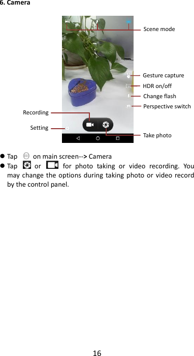 16  6. Camera     Tap    on main screen--&gt; Camera  Tap    or    for  photo  taking  or  video  recording.  You may change  the options during  taking photo or  video  record by the control panel.                  Perspective switch Take photo  Recording  Setting  Scene mode  Gesture capture HDR on/off  Change flash  