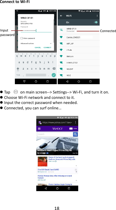 18  Connect to Wi-Fi     Tap    on main screen--&gt; Settings--&gt; Wi-Fi, and turn it on.  Choose Wi-Fi network and connect to it.  Input the correct password when needed.  Connected, you can surf online…     Input password  Connected  