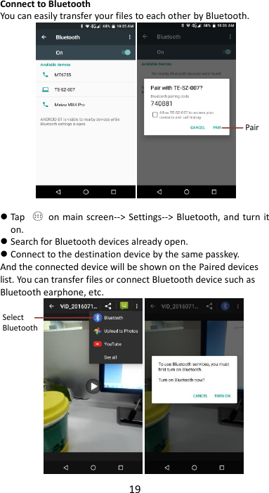 19  Connect to Bluetooth You can easily transfer your files to each other by Bluetooth.    Tap    on main  screen--&gt;  Settings--&gt; Bluetooth, and turn  it on.  Search for Bluetooth devices already open.  Connect to the destination device by the same passkey. And the connected device will be shown on the Paired devices list. You can transfer files or connect Bluetooth device such as Bluetooth earphone, etc.          Pair Select Bluetooth  