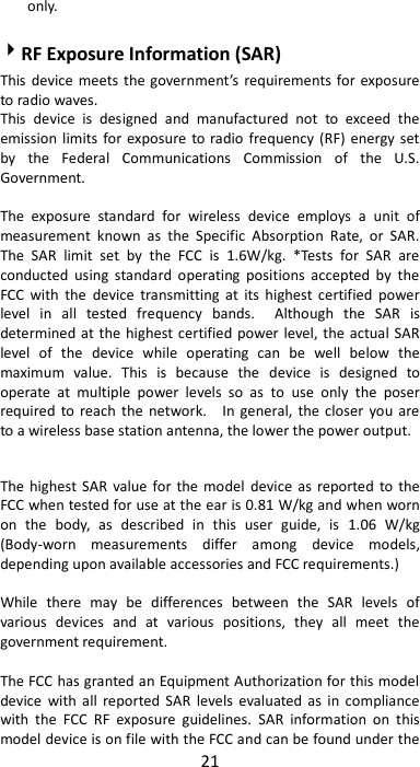 21  only.    RF Exposure Information (SAR) This device  meets  the government’s  requirements for exposure to radio waves. This  device  is  designed  and  manufactured  not  to  exceed  the emission limits for exposure  to radio  frequency  (RF)  energy set by  the  Federal  Communications  Commission  of  the  U.S. Government.      The  exposure  standard  for  wireless  device  employs  a  unit  of measurement  known  as  the  Specific  Absorption  Rate,  or  SAR. The  SAR  limit  set  by  the  FCC  is  1.6W/kg.  *Tests  for  SAR  are conducted  using  standard  operating  positions  accepted  by  the FCC  with  the  device  transmitting  at  its  highest  certified  power level  in  all  tested  frequency  bands.    Although  the  SAR  is determined at the highest certified power level, the actual SAR level  of  the  device  while  operating  can  be  well  below  the maximum  value.  This  is  because  the  device  is  designed  to operate  at  multiple  power  levels  so  as  to  use  only  the  poser required to reach  the  network.    In  general,  the closer  you  are to a wireless base station antenna, the lower the power output.  The  highest SAR  value for  the model  device  as  reported to the FCC when tested for use at the ear is 0.81 W/kg and when worn on  the  body,  as  described  in  this  user  guide,  is  1.06  W/kg (Body-worn  measurements  differ  among  device  models, depending upon available accessories and FCC requirements.)  While  there  may  be  differences  between  the  SAR  levels  of various  devices  and  at  various  positions,  they  all  meet  the government requirement.  The FCC has granted an Equipment Authorization for this model device  with  all  reported SAR  levels  evaluated  as  in  compliance with  the  FCC  RF  exposure  guidelines.  SAR  information  on  this model device is on file with the FCC and can be found under the 