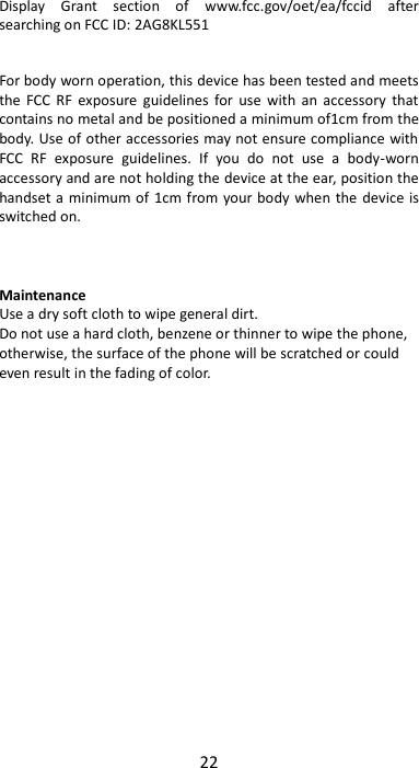 22  Display  Grant  section  of  www.fcc.gov/oet/ea/fccid  after searching on FCC ID: 2AG8KL551  For body worn operation, this device has been tested and meets the  FCC  RF  exposure  guidelines  for  use  with  an  accessory  that contains no metal and be positioned a minimum of1cm from the body. Use of other accessories may not ensure compliance with FCC  RF  exposure  guidelines.  If  you  do  not  use  a  body-worn accessory and are not holding the device at the ear, position the handset a minimum of 1cm from your body when the device is switched on.    Maintenance Use a dry soft cloth to wipe general dirt.   Do not use a hard cloth, benzene or thinner to wipe the phone, otherwise, the surface of the phone will be scratched or could even result in the fading of color. 