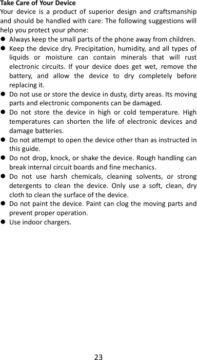 23  Take Care of Your Device Your  device  is  a  product  of  superior  design  and  craftsmanship and should be handled with care: The following suggestions will help you protect your phone:    Always keep the small parts of the phone away from children.    Keep the device dry. Precipitation, humidity, and all  types of liquids  or  moisture  can  contain  minerals  that  will  rust electronic  circuits.  If  your  device  does  get  wet,  remove  the battery,  and  allow  the  device  to  dry  completely  before replacing it.    Do not use or store the device in dusty, dirty areas. Its moving parts and electronic components can be damaged.  Do  not  store  the  device  in  high  or  cold  temperature.  High temperatures  can  shorten  the  life  of  electronic  devices  and damage batteries.  Do not attempt to open the device other than as instructed in this guide.  Do not drop, knock, or shake the device. Rough handling can break internal circuit boards and fine mechanics.    Do  not  use  harsh  chemicals,  cleaning  solvents,  or  strong detergents  to  clean  the  device.  Only  use  a  soft,  clean,  dry cloth to clean the surface of the device.  Do not paint the device. Paint can clog the moving parts and prevent proper operation.    Use indoor chargers.  
