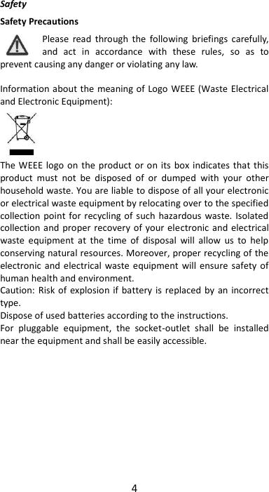 4  Safety Safety Precautions Please  read  through  the  following  briefings  carefully, and  act  in  accordance  with  these  rules,  so  as  to prevent causing any danger or violating any law.  Information about the meaning of Logo  WEEE (Waste  Electrical and Electronic Equipment):     The WEEE logo  on  the product or on its box indicates  that this product  must  not  be  disposed  of  or  dumped  with  your  other household waste. You are liable to dispose of all your electronic or electrical waste equipment by relocating over to the specified collection point for recycling of such hazardous  waste.  Isolated collection and proper recovery of your electronic and electrical waste  equipment  at  the  time  of  disposal  will  allow  us  to  help conserving natural resources. Moreover, proper recycling of the electronic  and electrical  waste  equipment  will ensure safety of human health and environment. Caution: Risk of  explosion if  battery  is replaced by an  incorrect type. Dispose of used batteries according to the instructions. For  pluggable  equipment,  the  socket-outlet  shall  be  installed near the equipment and shall be easily accessible.       
