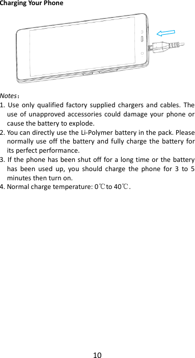 10  Charging Your Phone  Notes： 1. Use  only qualified  factory  supplied  chargers and  cables. The use of  unapproved accessories  could damage  your  phone  or cause the battery to explode. 2. You can directly use the Li-Polymer battery in the pack. Please normally  use  off the  battery and  fully charge the battery  for its perfect performance. 3. If the phone  has been shut off for a long time or the battery has  been  used  up,  you  should  charge  the  phone  for  3  to  5 minutes then turn on. 4. Normal charge temperature: 0℃to 40℃.                  