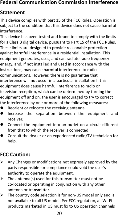 20  Federal Communication Commission Interference Statement This device complies with part 15 of the FCC Rules. Operation is subject to the condition that this device does not cause harmful interference. This device has been tested and found to comply with the limits for a Class B digital device, pursuant to Part 15 of the FCC Rules. These limits are designed to provide reasonable protection against harmful interference in a residential installation. This equipment generates, uses, and can radiate radio frequency energy, and, if not installed and used in accordance with the instructions, may cause harmful interference to radio communications. However, there is no guarantee that interference will not occur in a particular installation If this equipment does cause harmful interference to radio or television reception, which can be determined by turning the equipment off and on, the user is encouraged to try to correct the interference by one or more of the following measures:  Reorient or relocate the receiving antenna.  Increase  the  separation  between  the  equipment  and receiver.  Connect the equipment into an outlet on  a circuit different from that to which the receiver is connected.  Consult the dealer or an experienced radio/TV technician for help.  FCC Caution:  Any Changes or modifications not expressly approved by the party responsible for compliance could void the user‘s authority to operate the equipment.  The antenna(s) used for this transmitter must not be co-located or operating in conjunction with any other antenna or transmitter.  The country code selection is for non-US model only and is not available to all US model. Per FCC regulation, all Wi-Fi products marketed in US must fix to US operation channels 