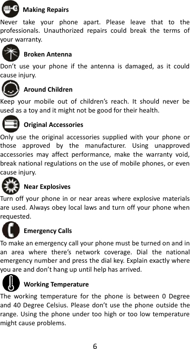 6   Making Repairs Never  take  your  phone  apart.  Please  leave  that  to  the professionals.  Unauthorized  repairs  could  break  the  terms  of your warranty.  Broken Antenna Don’t  use  your  phone  if  the  antenna  is  damaged,  as  it  could cause injury.    Around Children Keep  your  mobile  out  of  children’s  reach.  It  should  never  be used as a toy and it might not be good for their health.    Original Accessories Only  use  the  original  accessories  supplied  with  your  phone  or those  approved  by  the  manufacturer.  Using  unapproved accessories  may  affect  performance,  make  the  warranty  void, break national regulations on the use of mobile phones, or even cause injury.  Near Explosives   Turn off  your phone  in or near areas where explosive materials are used. Always obey local laws and turn off your phone when requested.  Emergency Calls To make an emergency call your phone must be turned on and in an  area  where  there’s  network  coverage.  Dial  the  national emergency number and press the dial key. Explain exactly where you are and don’t hang up until help has arrived.  Working Temperature The  working  temperature  for  the  phone  is  between  0  Degree and 40 Degree Celsius.  Please  don’t use the phone  outside the range. Using the phone under too high or too low temperature might cause problems.  