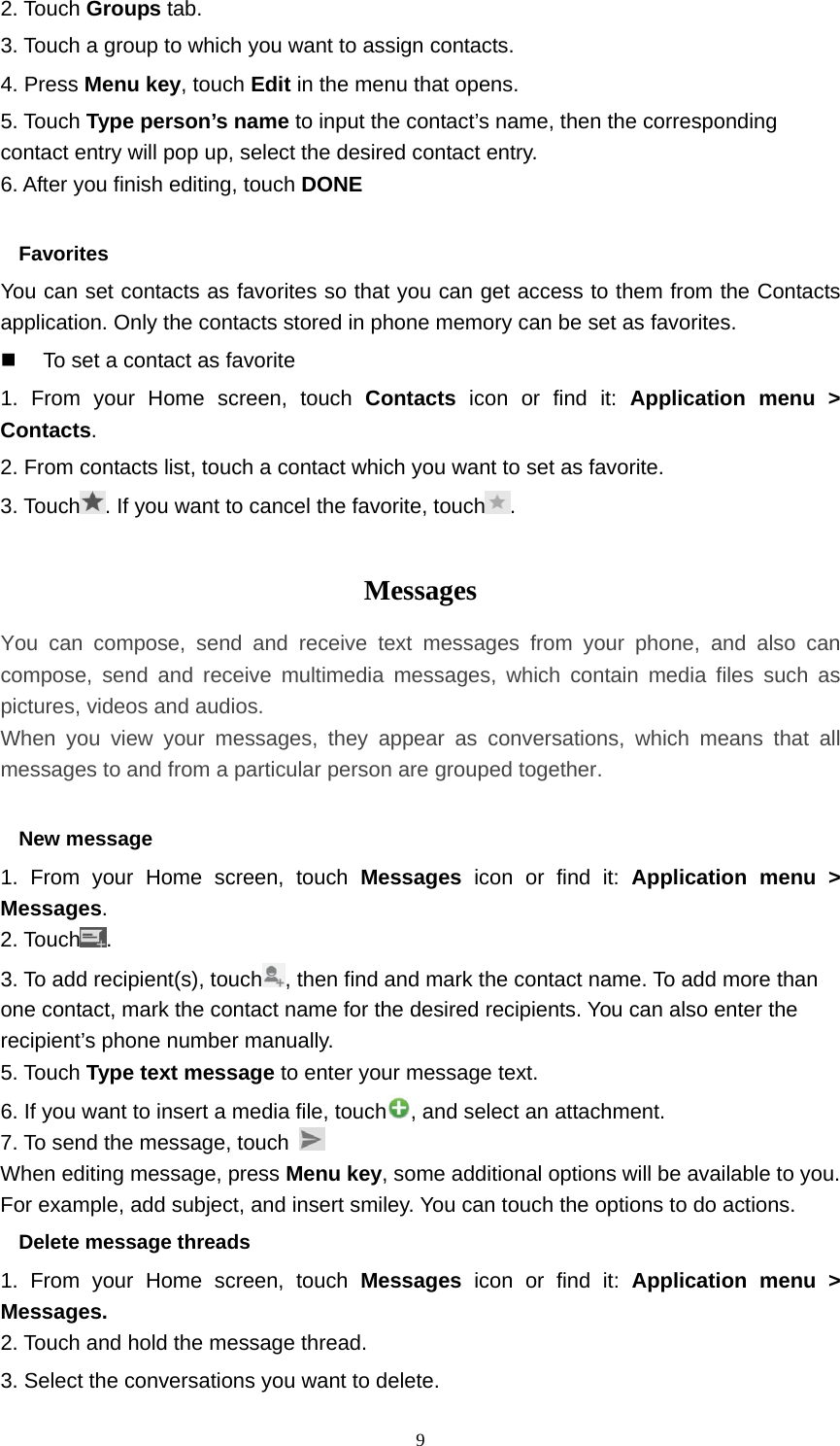  92. Touch Groups tab. 3. Touch a group to which you want to assign contacts. 4. Press Menu key, touch Edit in the menu that opens. 5. Touch Type person’s name to input the contact’s name, then the corresponding contact entry will pop up, select the desired contact entry. 6. After you finish editing, touch DONE  Favorites You can set contacts as favorites so that you can get access to them from the Contacts application. Only the contacts stored in phone memory can be set as favorites.   To set a contact as favorite 1. From your Home screen, touch Contacts icon or find it: Application menu &gt; Contacts.  2. From contacts list, touch a contact which you want to set as favorite. 3. Touch . If you want to cancel the favorite, touch .  Messages  You can compose, send and receive text messages from your phone, and also can compose, send and receive multimedia messages, which contain media files such as pictures, videos and audios.  When you view your messages, they appear as conversations, which means that all messages to and from a particular person are grouped together.  New message     1. From your Home screen, touch Messages icon or find it: Application menu &gt; Messages. 2. Touch . 3. To add recipient(s), touch , then find and mark the contact name. To add more than one contact, mark the contact name for the desired recipients. You can also enter the recipient’s phone number manually. 5. Touch Type text message to enter your message text. 6. If you want to insert a media file, touch , and select an attachment. 7. To send the message, touch   When editing message, press Menu key, some additional options will be available to you. For example, add subject, and insert smiley. You can touch the options to do actions. Delete message threads 1. From your Home screen, touch Messages  icon or find it: Application menu &gt; Messages. 2. Touch and hold the message thread. 3. Select the conversations you want to delete. 