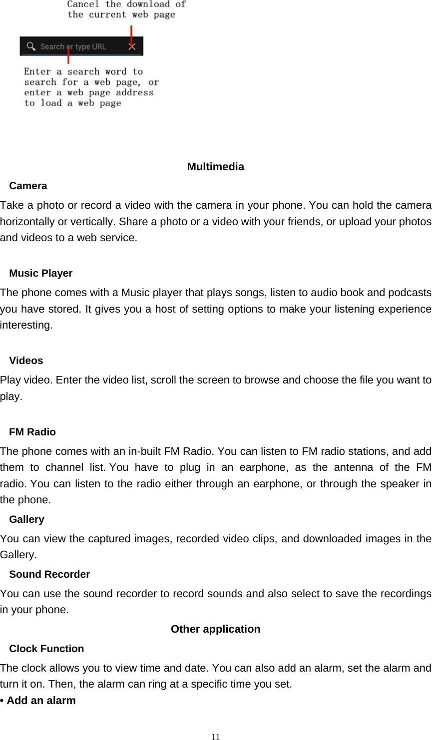  11          Multimedia  Camera Take a photo or record a video with the camera in your phone. You can hold the camera horizontally or vertically. Share a photo or a video with your friends, or upload your photos and videos to a web service.  Music Player The phone comes with a Music player that plays songs, listen to audio book and podcasts you have stored. It gives you a host of setting options to make your listening experience interesting.  Videos Play video. Enter the video list, scroll the screen to browse and choose the file you want to play.  FM Radio The phone comes with an in-built FM Radio. You can listen to FM radio stations, and add them to channel list. You have to plug in an earphone, as the antenna of the FM radio. You can listen to the radio either through an earphone, or through the speaker in the phone. Gallery  You can view the captured images, recorded video clips, and downloaded images in the Gallery. Sound Recorder You can use the sound recorder to record sounds and also select to save the recordings in your phone. Other application   Clock Function   The clock allows you to view time and date. You can also add an alarm, set the alarm and turn it on. Then, the alarm can ring at a specific time you set.   • Add an alarm 