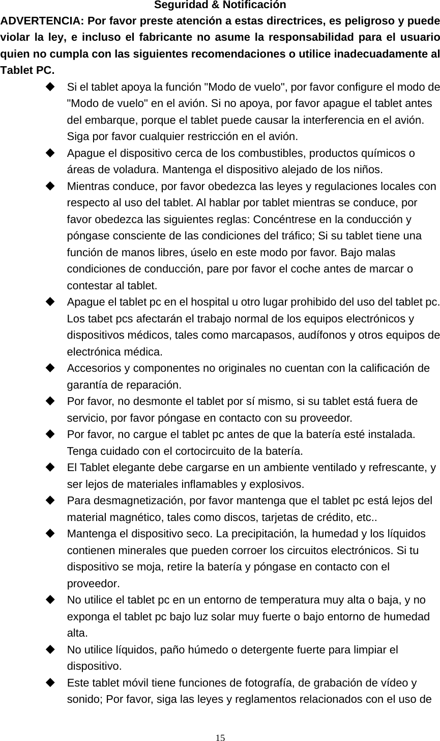  15 Seguridad &amp; Notificación ADVERTENCIA: Por favor preste atención a estas directrices, es peligroso y puede violar la ley, e incluso el fabricante no asume la responsabilidad para el usuario quien no cumpla con las siguientes recomendaciones o utilice inadecuadamente al Tablet PC.   Si el tablet apoya la función &quot;Modo de vuelo&quot;, por favor configure el modo de &quot;Modo de vuelo&quot; en el avión. Si no apoya, por favor apague el tablet antes del embarque, porque el tablet puede causar la interferencia en el avión. Siga por favor cualquier restricción en el avión.     Apague el dispositivo cerca de los combustibles, productos químicos o áreas de voladura. Mantenga el dispositivo alejado de los niños.   Mientras conduce, por favor obedezca las leyes y regulaciones locales con respecto al uso del tablet. Al hablar por tablet mientras se conduce, por favor obedezca las siguientes reglas: Concéntrese en la conducción y póngase consciente de las condiciones del tráfico; Si su tablet tiene una función de manos libres, úselo en este modo por favor. Bajo malas condiciones de conducción, pare por favor el coche antes de marcar o contestar al tablet.   Apague el tablet pc en el hospital u otro lugar prohibido del uso del tablet pc. Los tabet pcs afectarán el trabajo normal de los equipos electrónicos y dispositivos médicos, tales como marcapasos, audífonos y otros equipos de electrónica médica.   Accesorios y componentes no originales no cuentan con la calificación de garantía de reparación.   Por favor, no desmonte el tablet por sí mismo, si su tablet está fuera de servicio, por favor póngase en contacto con su proveedor.   Por favor, no cargue el tablet pc antes de que la batería esté instalada. Tenga cuidado con el cortocircuito de la batería.   El Tablet elegante debe cargarse en un ambiente ventilado y refrescante, y ser lejos de materiales inflamables y explosivos.   Para desmagnetización, por favor mantenga que el tablet pc está lejos del material magnético, tales como discos, tarjetas de crédito, etc..   Mantenga el dispositivo seco. La precipitación, la humedad y los líquidos contienen minerales que pueden corroer los circuitos electrónicos. Si tu dispositivo se moja, retire la batería y póngase en contacto con el proveedor.   No utilice el tablet pc en un entorno de temperatura muy alta o baja, y no exponga el tablet pc bajo luz solar muy fuerte o bajo entorno de humedad alta.   No utilice líquidos, paño húmedo o detergente fuerte para limpiar el dispositivo.   Este tablet móvil tiene funciones de fotografía, de grabación de vídeo y sonido; Por favor, siga las leyes y reglamentos relacionados con el uso de 