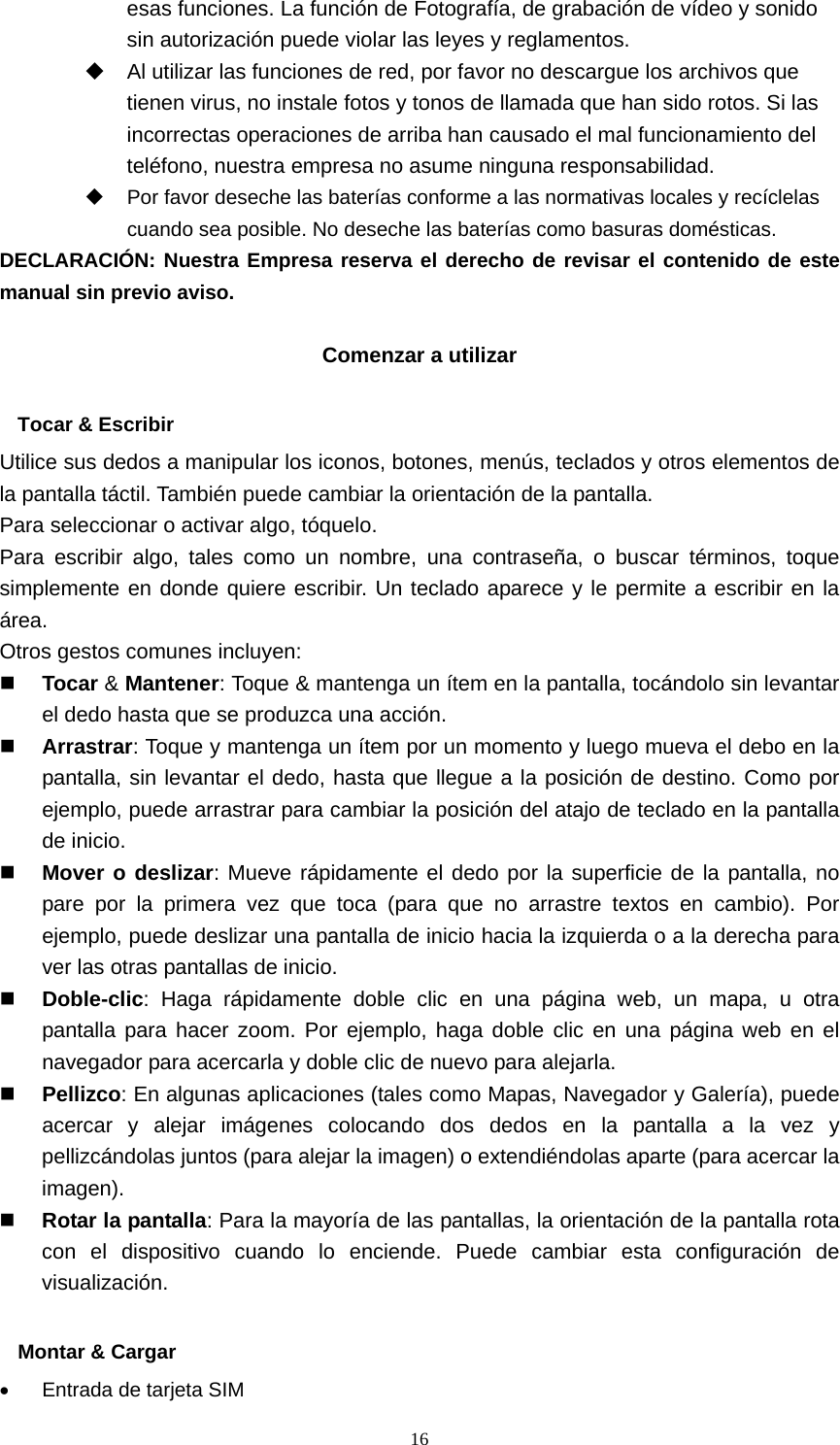  16esas funciones. La función de Fotografía, de grabación de vídeo y sonido sin autorización puede violar las leyes y reglamentos.   Al utilizar las funciones de red, por favor no descargue los archivos que tienen virus, no instale fotos y tonos de llamada que han sido rotos. Si las incorrectas operaciones de arriba han causado el mal funcionamiento del teléfono, nuestra empresa no asume ninguna responsabilidad.   Por favor deseche las baterías conforme a las normativas locales y recíclelas cuando sea posible. No deseche las baterías como basuras domésticas. DECLARACIÓN: Nuestra Empresa reserva el derecho de revisar el contenido de este manual sin previo aviso.  Comenzar a utilizar  Tocar &amp; Escribir Utilice sus dedos a manipular los iconos, botones, menús, teclados y otros elementos de la pantalla táctil. También puede cambiar la orientación de la pantalla.   Para seleccionar o activar algo, tóquelo. Para escribir algo, tales como un nombre, una contraseña, o buscar términos, toque simplemente en donde quiere escribir. Un teclado aparece y le permite a escribir en la área. Otros gestos comunes incluyen:  Tocar &amp; Mantener: Toque &amp; mantenga un ítem en la pantalla, tocándolo sin levantar el dedo hasta que se produzca una acción.  Arrastrar: Toque y mantenga un ítem por un momento y luego mueva el debo en la pantalla, sin levantar el dedo, hasta que llegue a la posición de destino. Como por ejemplo, puede arrastrar para cambiar la posición del atajo de teclado en la pantalla de inicio.  Mover o deslizar: Mueve rápidamente el dedo por la superficie de la pantalla, no pare por la primera vez que toca (para que no arrastre textos en cambio). Por ejemplo, puede deslizar una pantalla de inicio hacia la izquierda o a la derecha para ver las otras pantallas de inicio.  Doble-clic: Haga rápidamente doble clic en una página web, un mapa, u otra pantalla para hacer zoom. Por ejemplo, haga doble clic en una página web en el navegador para acercarla y doble clic de nuevo para alejarla.  Pellizco: En algunas aplicaciones (tales como Mapas, Navegador y Galería), puede acercar y alejar imágenes colocando dos dedos en la pantalla a la vez y pellizcándolas juntos (para alejar la imagen) o extendiéndolas aparte (para acercar la imagen).  Rotar la pantalla: Para la mayoría de las pantallas, la orientación de la pantalla rota con el dispositivo cuando lo enciende. Puede cambiar esta configuración de visualización.  Montar &amp; Cargar •  Entrada de tarjeta SIM 