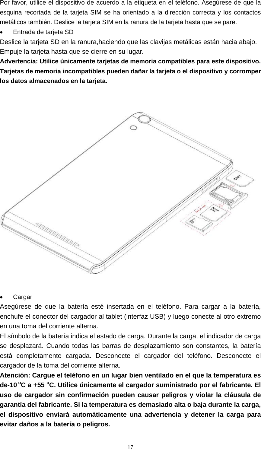  17Por favor, utilice el dispositivo de acuerdo a la etiqueta en el teléfono. Asegúrese de que la esquina recortada de la tarjeta SIM se ha orientado a la dirección correcta y los contactos metálicos también. Deslice la tarjeta SIM en la ranura de la tarjeta hasta que se pare. •  Entrada de tarjeta SD Deslice la tarjeta SD en la ranura,haciendo que las clavijas metálicas están hacia abajo. Empuje la tarjeta hasta que se cierre en su lugar. Advertencia: Utilice únicamente tarjetas de memoria compatibles para este dispositivo. Tarjetas de memoria incompatibles pueden dañar la tarjeta o el dispositivo y corromper los datos almacenados en la tarjeta.                                     • Cargar Asegúrese de que la batería esté insertada en el teléfono. Para cargar a la batería, enchufe el conector del cargador al tablet (interfaz USB) y luego conecte al otro extremo en una toma del corriente alterna. El símbolo de la batería indica el estado de carga. Durante la carga, el indicador de carga se desplazará. Cuando todas las barras de desplazamiento son constantes, la batería está completamente cargada. Desconecte el cargador del teléfono. Desconecte el cargador de la toma del corriente alterna. Atención: Cargue el teléfono en un lugar bien ventilado en el que la temperatura es de-10 oC a +55 oC. Utilice únicamente el cargador suministrado por el fabricante. El uso de cargador sin confirmación pueden causar peligros y violar la cláusula de garantía del fabricante. Si la temperatura es demasiado alta o baja durante la carga, el dispositivo enviará automáticamente una advertencia y detener la carga para evitar daños a la batería o peligros. 