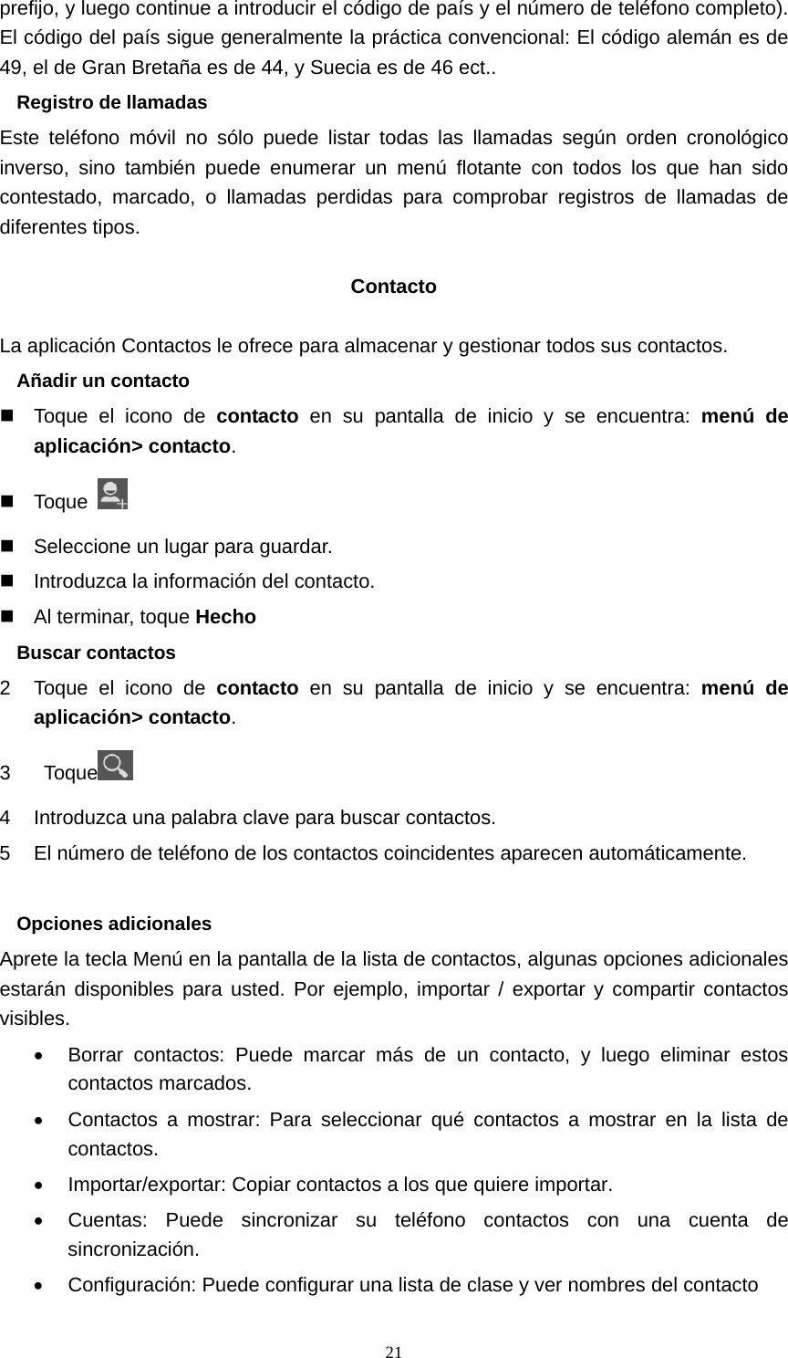  21prefijo, y luego continue a introducir el código de país y el número de teléfono completo). El código del país sigue generalmente la práctica convencional: El código alemán es de 49, el de Gran Bretaña es de 44, y Suecia es de 46 ect.. Registro de llamadas Este teléfono móvil no sólo puede listar todas las llamadas según orden cronológico inverso, sino también puede enumerar un menú flotante con todos los que han sido contestado, marcado, o llamadas perdidas para comprobar registros de llamadas de diferentes tipos.  Contacto  La aplicación Contactos le ofrece para almacenar y gestionar todos sus contactos. Añadir un contacto   Toque el icono de contacto en su pantalla de inicio y se encuentra: menú de aplicación&gt; contacto.  Toque     Seleccione un lugar para guardar.   Introduzca la información del contacto.   Al terminar, toque Hecho Buscar contactos 2  Toque el icono de contacto en su pantalla de inicio y se encuentra: menú de aplicación&gt; contacto. 3  Toque  4  Introduzca una palabra clave para buscar contactos. 5  El número de teléfono de los contactos coincidentes aparecen automáticamente.  Opciones adicionales Aprete la tecla Menú en la pantalla de la lista de contactos, algunas opciones adicionales estarán disponibles para usted. Por ejemplo, importar / exportar y compartir contactos visibles. •  Borrar contactos: Puede marcar más de un contacto, y luego eliminar estos contactos marcados. •  Contactos a mostrar: Para seleccionar qué contactos a mostrar en la lista de contactos. •  Importar/exportar: Copiar contactos a los que quiere importar. •  Cuentas: Puede sincronizar su teléfono contactos con una cuenta de sincronización. •  Configuración: Puede configurar una lista de clase y ver nombres del contacto 