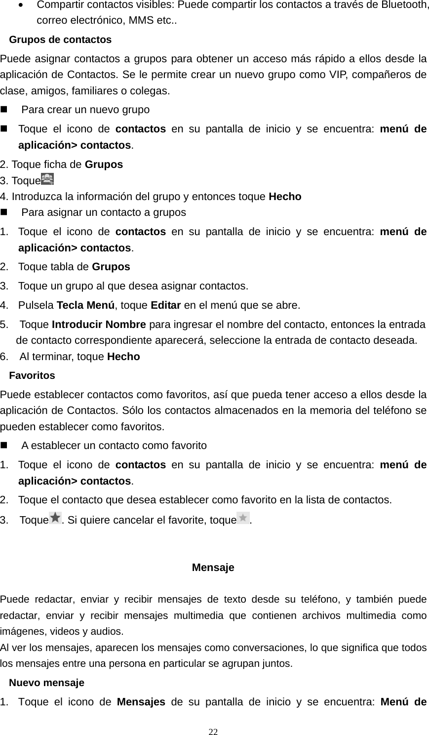  22•  Compartir contactos visibles: Puede compartir los contactos a través de Bluetooth, correo electrónico, MMS etc.. Grupos de contactos Puede asignar contactos a grupos para obtener un acceso más rápido a ellos desde la aplicación de Contactos. Se le permite crear un nuevo grupo como VIP, compañeros de clase, amigos, familiares o colegas.   Para crear un nuevo grupo   Toque el icono de contactos en su pantalla de inicio y se encuentra: menú de aplicación&gt; contactos. 2. Toque ficha de Grupos 3. Toque  4. Introduzca la información del grupo y entonces toque Hecho   Para asignar un contacto a grupos 1.  Toque el icono de contactos en su pantalla de inicio y se encuentra: menú de aplicación&gt; contactos. 2.  Toque tabla de Grupos 3.  Toque un grupo al que desea asignar contactos. 4. Pulsela Tecla Menú, toque Editar en el menú que se abre. 5.  Toque Introducir Nombre para ingresar el nombre del contacto, entonces la entrada de contacto correspondiente aparecerá, seleccione la entrada de contacto deseada. 6.  Al terminar, toque Hecho Favoritos Puede establecer contactos como favoritos, así que pueda tener acceso a ellos desde la aplicación de Contactos. Sólo los contactos almacenados en la memoria del teléfono se pueden establecer como favoritos.   A establecer un contacto como favorito 1.  Toque el icono de contactos en su pantalla de inicio y se encuentra: menú de aplicación&gt; contactos. 2.  Toque el contacto que desea establecer como favorito en la lista de contactos. 3.  Toque . Si quiere cancelar el favorite, toque .   Mensaje  Puede redactar, enviar y recibir mensajes de texto desde su teléfono, y también puede redactar, enviar y recibir mensajes multimedia que contienen archivos multimedia como imágenes, videos y audios. Al ver los mensajes, aparecen los mensajes como conversaciones, lo que significa que todos los mensajes entre una persona en particular se agrupan juntos. Nuevo mensaje 1.  Toque el icono de Mensajes de su pantalla de inicio y se encuentra: Menú de 