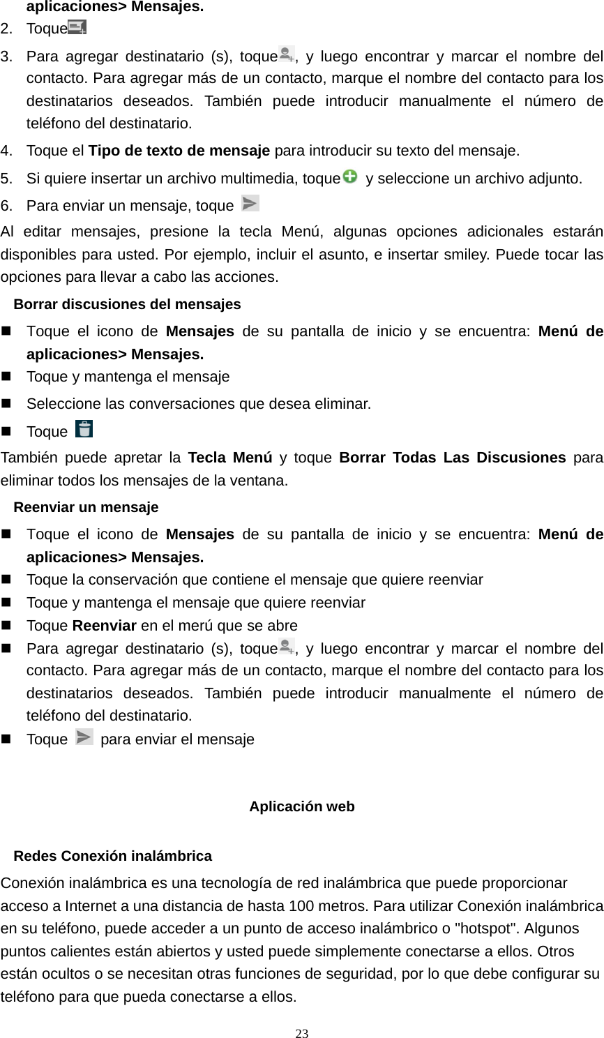  23aplicaciones&gt; Mensajes. 2. Toque  3.  Para agregar destinatario (s), toque , y luego encontrar y marcar el nombre del contacto. Para agregar más de un contacto, marque el nombre del contacto para los destinatarios deseados. También puede introducir manualmente el número de teléfono del destinatario. 4. Toque el Tipo de texto de mensaje para introducir su texto del mensaje. 5.  Si quiere insertar un archivo multimedia, toque   y seleccione un archivo adjunto. 6.  Para enviar un mensaje, toque   Al editar mensajes, presione la tecla Menú, algunas opciones adicionales estarán disponibles para usted. Por ejemplo, incluir el asunto, e insertar smiley. Puede tocar las opciones para llevar a cabo las acciones. Borrar discusiones del mensajes   Toque el icono de Mensajes de su pantalla de inicio y se encuentra: Menú de aplicaciones&gt; Mensajes.   Toque y mantenga el mensaje   Seleccione las conversaciones que desea eliminar.  Toque   También puede apretar la Tecla Menú y toque Borrar Todas Las Discusiones para eliminar todos los mensajes de la ventana. Reenviar un mensaje   Toque el icono de Mensajes de su pantalla de inicio y se encuentra: Menú de aplicaciones&gt; Mensajes.   Toque la conservación que contiene el mensaje que quiere reenviar   Toque y mantenga el mensaje que quiere reenviar  Toque Reenviar en el merú que se abre   Para agregar destinatario (s), toque , y luego encontrar y marcar el nombre del contacto. Para agregar más de un contacto, marque el nombre del contacto para los destinatarios deseados. También puede introducir manualmente el número de teléfono del destinatario.  Toque    para enviar el mensaje   Aplicación web  Redes Conexión inalámbrica Conexión inalámbrica es una tecnología de red inalámbrica que puede proporcionar acceso a Internet a una distancia de hasta 100 metros. Para utilizar Conexión inalámbrica en su teléfono, puede acceder a un punto de acceso inalámbrico o &quot;hotspot&quot;. Algunos puntos calientes están abiertos y usted puede simplemente conectarse a ellos. Otros están ocultos o se necesitan otras funciones de seguridad, por lo que debe configurar su teléfono para que pueda conectarse a ellos. 