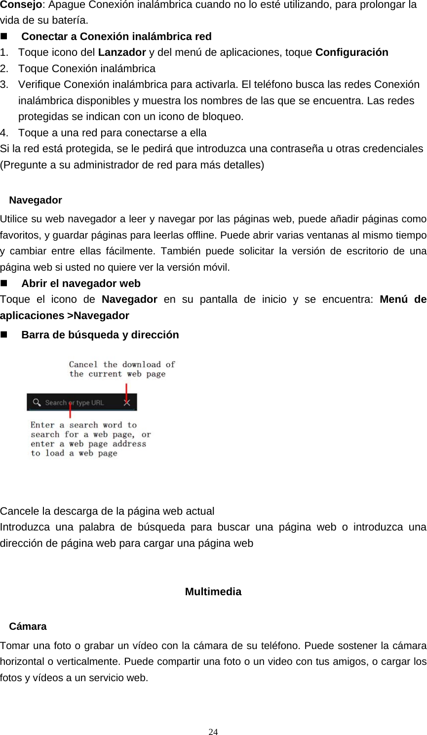  24Consejo: Apague Conexión inalámbrica cuando no lo esté utilizando, para prolongar la vida de su batería.  Conectar a Conexión inalámbrica red 1. Toque icono del Lanzador y del menú de aplicaciones, toque Configuración 2.  Toque Conexión inalámbrica 3.  Verifique Conexión inalámbrica para activarla. El teléfono busca las redes Conexión inalámbrica disponibles y muestra los nombres de las que se encuentra. Las redes protegidas se indican con un icono de bloqueo. 4.  Toque a una red para conectarse a ella Si la red está protegida, se le pedirá que introduzca una contraseña u otras credenciales (Pregunte a su administrador de red para más detalles)  Navegador Utilice su web navegador a leer y navegar por las páginas web, puede añadir páginas como favoritos, y guardar páginas para leerlas offline. Puede abrir varias ventanas al mismo tiempo y cambiar entre ellas fácilmente. También puede solicitar la versión de escritorio de una página web si usted no quiere ver la versión móvil.  Abrir el navegador web Toque el icono de Navegador en su pantalla de inicio y se encuentra: Menú de aplicaciones &gt;Navegador  Barra de búsqueda y dirección           Cancele la descarga de la página web actual Introduzca una palabra de búsqueda para buscar una página web o introduzca una dirección de página web para cargar una página web   Multimedia  Cámara Tomar una foto o grabar un vídeo con la cámara de su teléfono. Puede sostener la cámara horizontal o verticalmente. Puede compartir una foto o un video con tus amigos, o cargar los fotos y vídeos a un servicio web. 