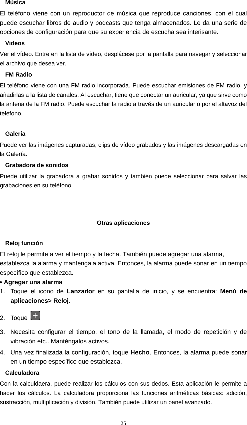  25Música El teléfono viene con un reproductor de música que reproduce canciones, con el cual puede escuchar libros de audio y podcasts que tenga almacenados. Le da una serie de opciones de configuración para que su experiencia de escucha sea interisante. Videos Ver el vídeo. Entre en la lista de vídeo, desplácese por la pantalla para navegar y seleccionar el archivo que desea ver. FM Radio El teléfono viene con una FM radio incorporada. Puede escuchar emisiones de FM radio, y añadirlas a la lista de canales. Al escuchar, tiene que conectar un auricular, ya que sirve como la antena de la FM radio. Puede escuchar la radio a través de un auricular o por el altavoz del teléfono.  Galería Puede ver las imágenes capturadas, clips de vídeo grabados y las imágenes descargadas en la Galería. Grabadora de sonidos Puede utilizar la grabadora a grabar sonidos y también puede seleccionar para salvar las grabaciones en su teléfono.    Otras aplicaciones  Reloj función El reloj le permite a ver el tiempo y la fecha. También puede agregar una alarma, establezca la alarma y manténgala activa. Entonces, la alarma puede sonar en un tiempo específico que establezca. • Agregar una alarma 1.  Toque el icono de Lanzador  en su pantalla de inicio, y se encuentra: Menú de aplicaciones&gt; Reloj. 2. Toque   3.  Necesita configurar el tiempo, el tono de la llamada, el modo de repetición y de vibración etc.. Manténgalos activos.   4.  Una vez finalizada la configuración, toque Hecho. Entonces, la alarma puede sonar en un tiempo específico que establezca. Calculadora Con la calculdaera, puede realizar los cálculos con sus dedos. Esta aplicación le permite a hacer los cálculos. La calculadora proporciona las funciones aritméticas básicas: adición, sustracción, multiplicación y división. También puede utilizar un panel avanzado. 