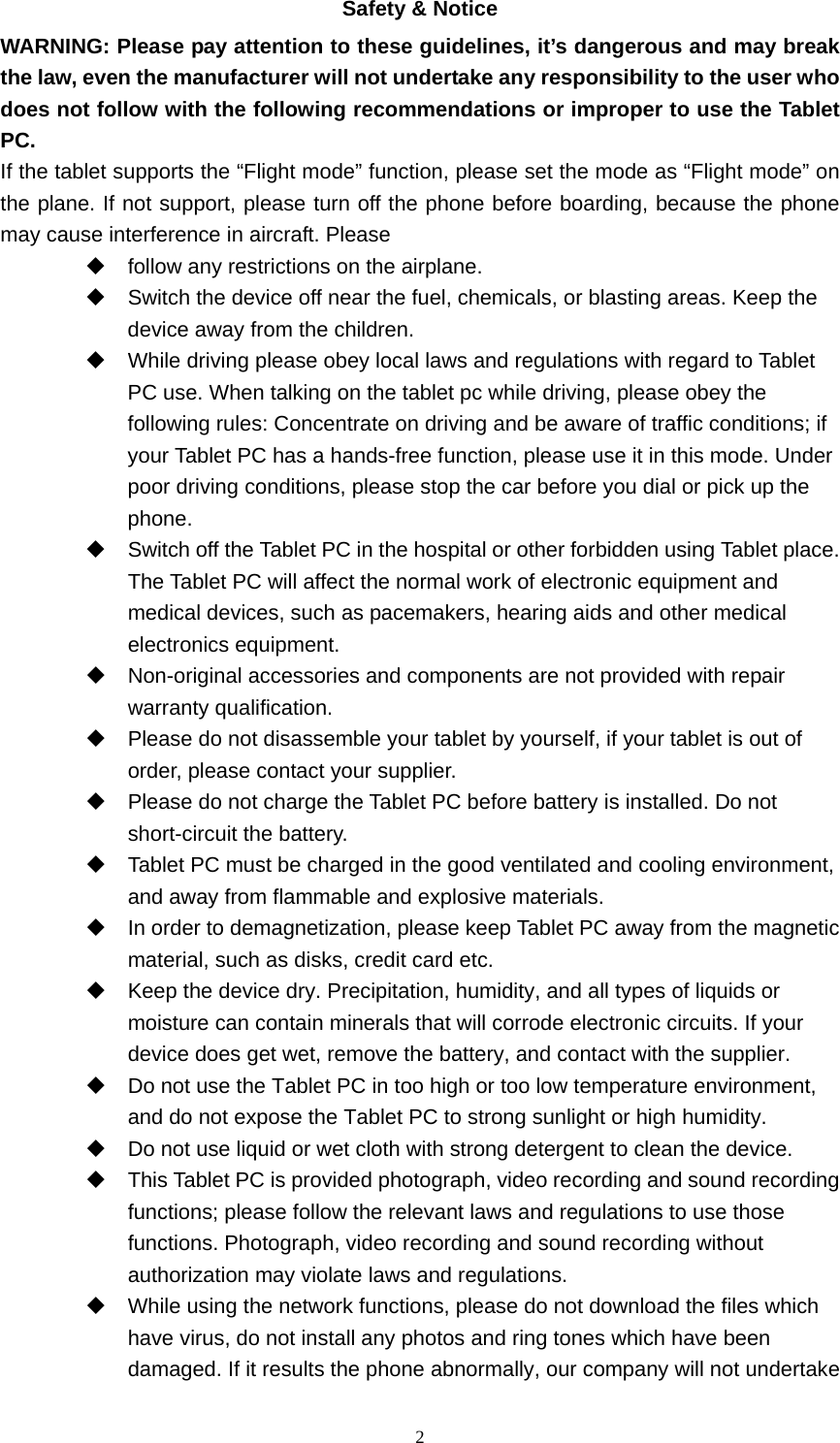  2Safety &amp; Notice WARNING: Please pay attention to these guidelines, it’s dangerous and may break the law, even the manufacturer will not undertake any responsibility to the user who does not follow with the following recommendations or improper to use the Tablet PC. If the tablet supports the “Flight mode” function, please set the mode as “Flight mode” on the plane. If not support, please turn off the phone before boarding, because the phone may cause interference in aircraft. Please     follow any restrictions on the airplane.   Switch the device off near the fuel, chemicals, or blasting areas. Keep the device away from the children.     While driving please obey local laws and regulations with regard to Tablet PC use. When talking on the tablet pc while driving, please obey the following rules: Concentrate on driving and be aware of traffic conditions; if your Tablet PC has a hands-free function, please use it in this mode. Under poor driving conditions, please stop the car before you dial or pick up the phone.   Switch off the Tablet PC in the hospital or other forbidden using Tablet place. The Tablet PC will affect the normal work of electronic equipment and medical devices, such as pacemakers, hearing aids and other medical electronics equipment.     Non-original accessories and components are not provided with repair warranty qualification.     Please do not disassemble your tablet by yourself, if your tablet is out of order, please contact your supplier.   Please do not charge the Tablet PC before battery is installed. Do not short-circuit the battery.     Tablet PC must be charged in the good ventilated and cooling environment, and away from flammable and explosive materials.   In order to demagnetization, please keep Tablet PC away from the magnetic material, such as disks, credit card etc.     Keep the device dry. Precipitation, humidity, and all types of liquids or moisture can contain minerals that will corrode electronic circuits. If your device does get wet, remove the battery, and contact with the supplier.     Do not use the Tablet PC in too high or too low temperature environment, and do not expose the Tablet PC to strong sunlight or high humidity.     Do not use liquid or wet cloth with strong detergent to clean the device.   This Tablet PC is provided photograph, video recording and sound recording functions; please follow the relevant laws and regulations to use those functions. Photograph, video recording and sound recording without authorization may violate laws and regulations.     While using the network functions, please do not download the files which have virus, do not install any photos and ring tones which have been damaged. If it results the phone abnormally, our company will not undertake 