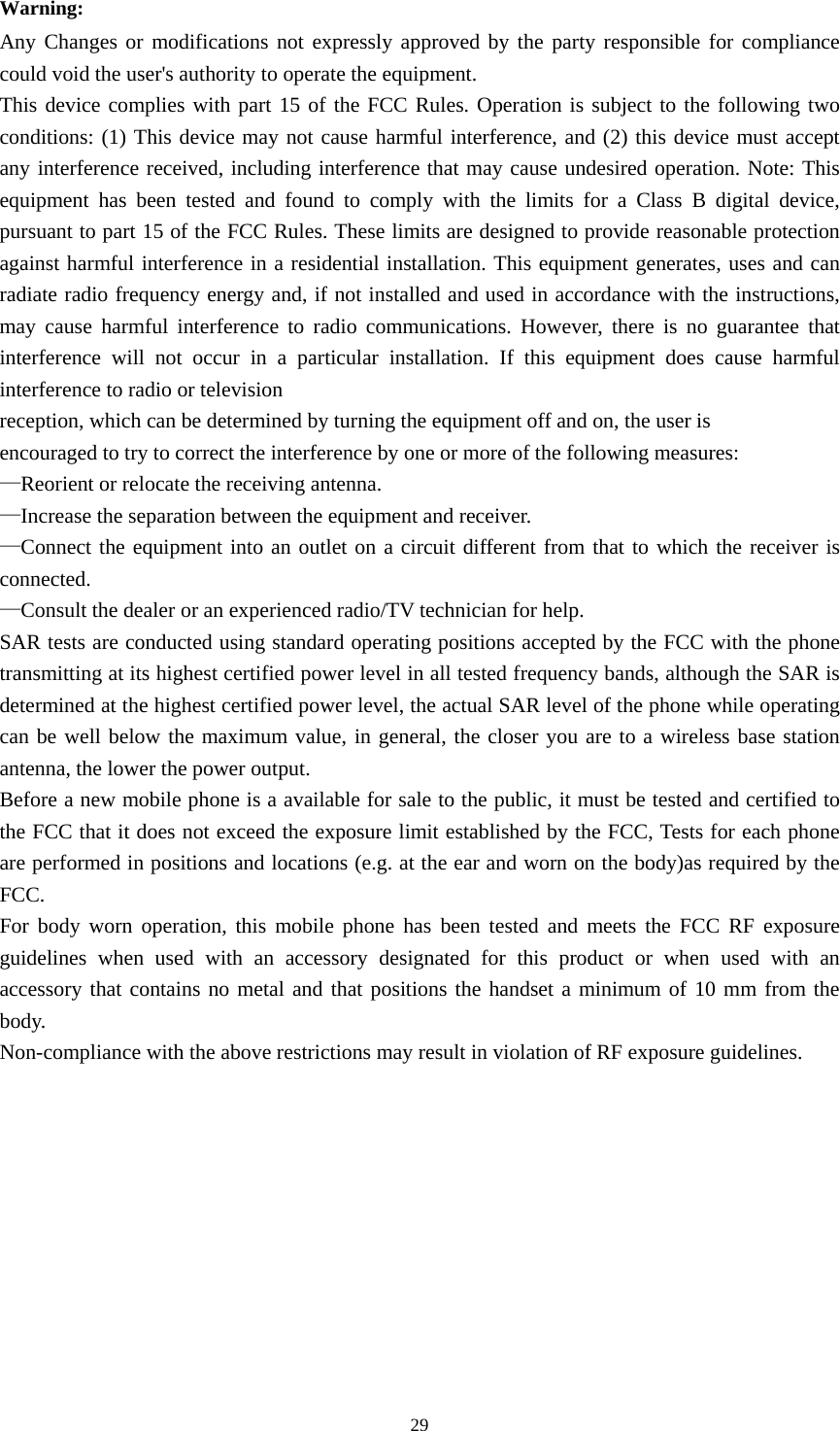  29Warning: Any Changes or modifications not expressly approved by the party responsible for compliance could void the user&apos;s authority to operate the equipment. This device complies with part 15 of the FCC Rules. Operation is subject to the following two conditions: (1) This device may not cause harmful interference, and (2) this device must accept any interference received, including interference that may cause undesired operation. Note: This equipment has been tested and found to comply with the limits for a Class B digital device, pursuant to part 15 of the FCC Rules. These limits are designed to provide reasonable protection against harmful interference in a residential installation. This equipment generates, uses and can radiate radio frequency energy and, if not installed and used in accordance with the instructions, may cause harmful interference to radio communications. However, there is no guarantee that interference will not occur in a particular installation. If this equipment does cause harmful interference to radio or television reception, which can be determined by turning the equipment off and on, the user is encouraged to try to correct the interference by one or more of the following measures: —Reorient or relocate the receiving antenna. —Increase the separation between the equipment and receiver. —Connect the equipment into an outlet on a circuit different from that to which the receiver is connected. —Consult the dealer or an experienced radio/TV technician for help. SAR tests are conducted using standard operating positions accepted by the FCC with the phone transmitting at its highest certified power level in all tested frequency bands, although the SAR is determined at the highest certified power level, the actual SAR level of the phone while operating can be well below the maximum value, in general, the closer you are to a wireless base station antenna, the lower the power output. Before a new mobile phone is a available for sale to the public, it must be tested and certified to the FCC that it does not exceed the exposure limit established by the FCC, Tests for each phone are performed in positions and locations (e.g. at the ear and worn on the body)as required by the FCC. For body worn operation, this mobile phone has been tested and meets the FCC RF exposure guidelines when used with an accessory designated for this product or when used with an accessory that contains no metal and that positions the handset a minimum of 10 mm from the body. Non-compliance with the above restrictions may result in violation of RF exposure guidelines.    