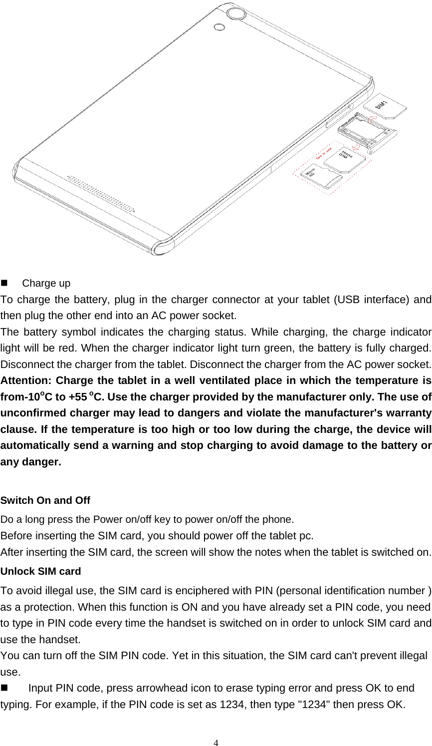  4   Charge up To charge the battery, plug in the charger connector at your tablet (USB interface) and then plug the other end into an AC power socket. The battery symbol indicates the charging status. While charging, the charge indicator light will be red. When the charger indicator light turn green, the battery is fully charged. Disconnect the charger from the tablet. Disconnect the charger from the AC power socket. Attention: Charge the tablet in a well ventilated place in which the temperature is from-10oC to +55 oC. Use the charger provided by the manufacturer only. The use of unconfirmed charger may lead to dangers and violate the manufacturer&apos;s warranty clause. If the temperature is too high or too low during the charge, the device will automatically send a warning and stop charging to avoid damage to the battery or any danger.  Switch On and Off Do a long press the Power on/off key to power on/off the phone.   Before inserting the SIM card, you should power off the tablet pc. After inserting the SIM card, the screen will show the notes when the tablet is switched on. Unlock SIM card To avoid illegal use, the SIM card is enciphered with PIN (personal identification number ) as a protection. When this function is ON and you have already set a PIN code, you need to type in PIN code every time the handset is switched on in order to unlock SIM card and use the handset.   You can turn off the SIM PIN code. Yet in this situation, the SIM card can&apos;t prevent illegal use.   Input PIN code, press arrowhead icon to erase typing error and press OK to end typing. For example, if the PIN code is set as 1234, then type &quot;1234&quot; then press OK. 