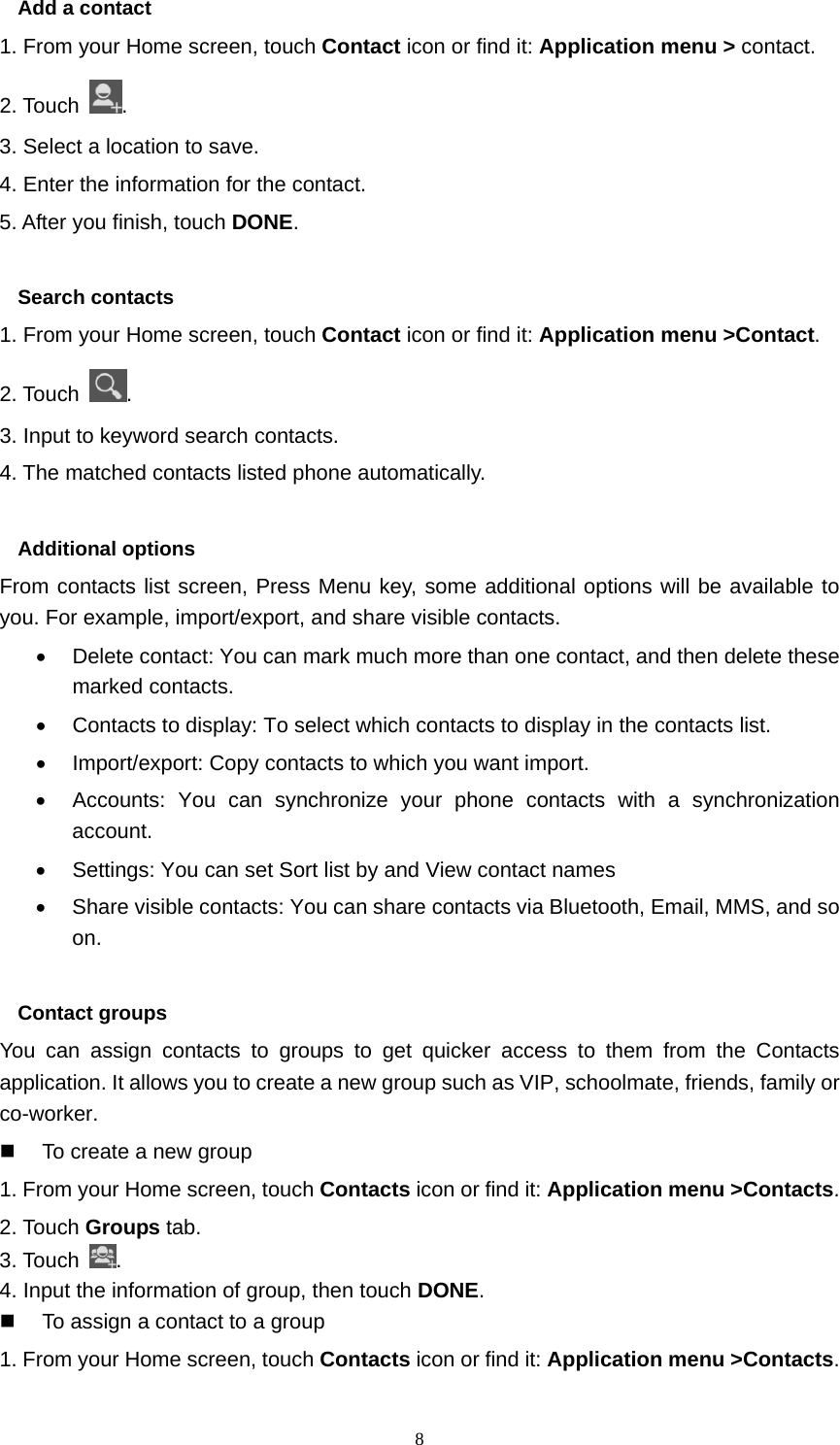  8Add a contact 1. From your Home screen, touch Contact icon or find it: Application menu &gt; contact.  2. Touch  . 3. Select a location to save. 4. Enter the information for the contact. 5. After you finish, touch DONE.  Search contacts 1. From your Home screen, touch Contact icon or find it: Application menu &gt;Contact.  2. Touch  . 3. Input to keyword search contacts. 4. The matched contacts listed phone automatically.  Additional options From contacts list screen, Press Menu key, some additional options will be available to you. For example, import/export, and share visible contacts. •  Delete contact: You can mark much more than one contact, and then delete these marked contacts. •  Contacts to display: To select which contacts to display in the contacts list. •  Import/export: Copy contacts to which you want import. •  Accounts: You can synchronize your phone contacts with a synchronization account. •  Settings: You can set Sort list by and View contact names •  Share visible contacts: You can share contacts via Bluetooth, Email, MMS, and so on.  Contact groups You can assign contacts to groups to get quicker access to them from the Contacts application. It allows you to create a new group such as VIP, schoolmate, friends, family or co-worker.   To create a new group 1. From your Home screen, touch Contacts icon or find it: Application menu &gt;Contacts.  2. Touch Groups tab. 3. Touch  . 4. Input the information of group, then touch DONE.   To assign a contact to a group 1. From your Home screen, touch Contacts icon or find it: Application menu &gt;Contacts.  