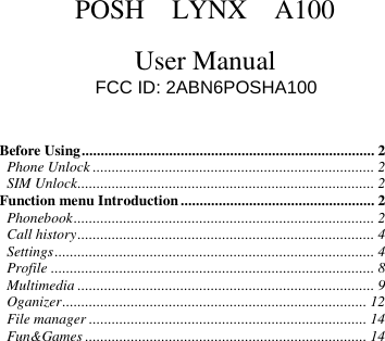       POSH    LYNX    A100  User Manual  Before Using ............................................................................. 2 Phone Unlock .......................................................................... 2 SIM Unlock .............................................................................. 2 Function menu Introduction ................................................... 2 Phonebook ............................................................................... 2 Call history .............................................................................. 4 Settings .................................................................................... 4 Profile ..................................................................................... 8 Multimedia .............................................................................. 9 Oganizer ................................................................................ 12 File manager ......................................................................... 14 Fun&amp;Games .......................................................................... 14   FCC ID: 2ABN6POSHA100